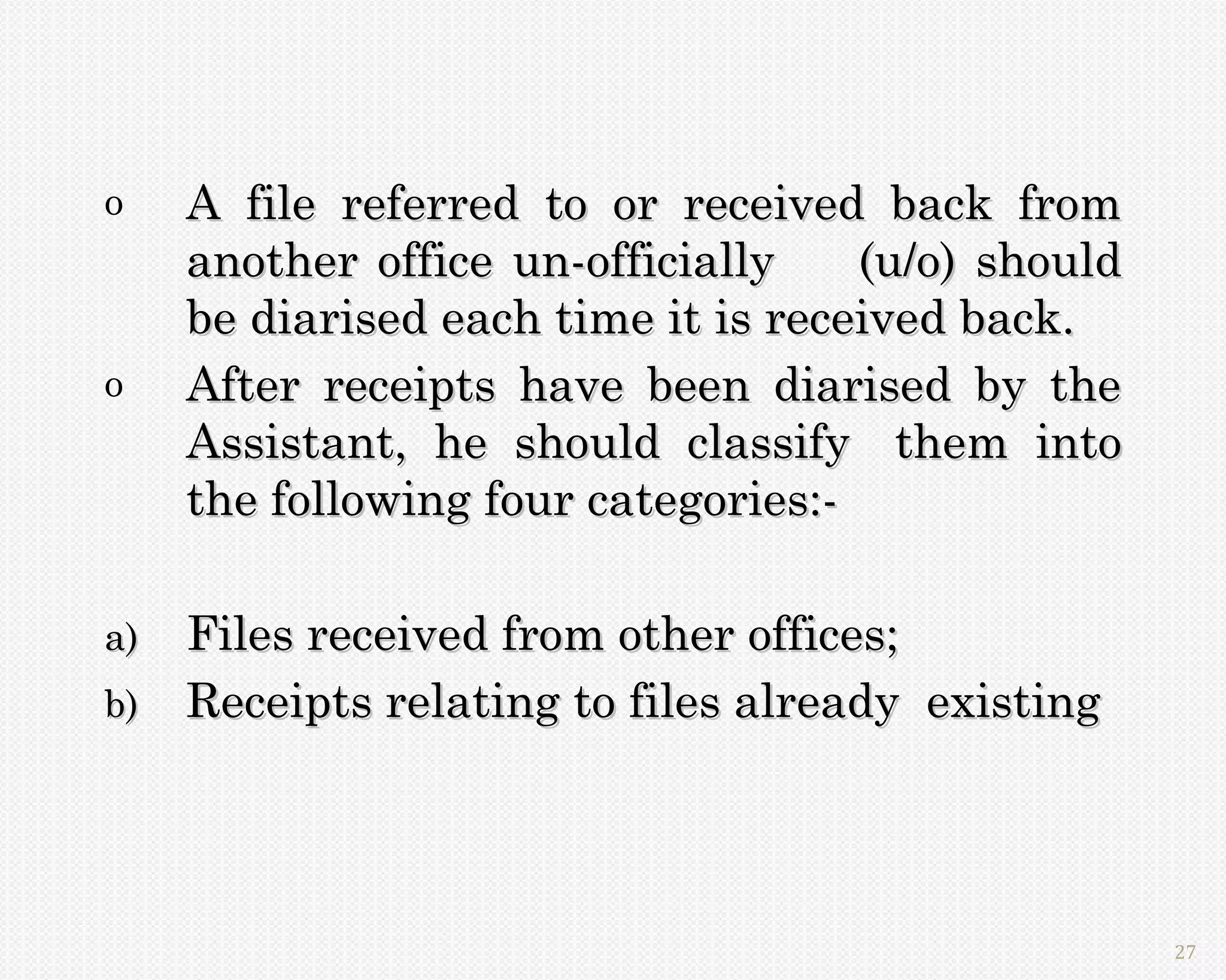 o    A file referred to or received back from
     another office un-officially    (u/o) should
     be diarised each time it is received back.
o    After receipts have been diarised by the
     Assistant, he should classify them into
     the following four categories:-

a)   Files received from other offices;
b)   Receipts relating to files already existing




                                                    27
 
