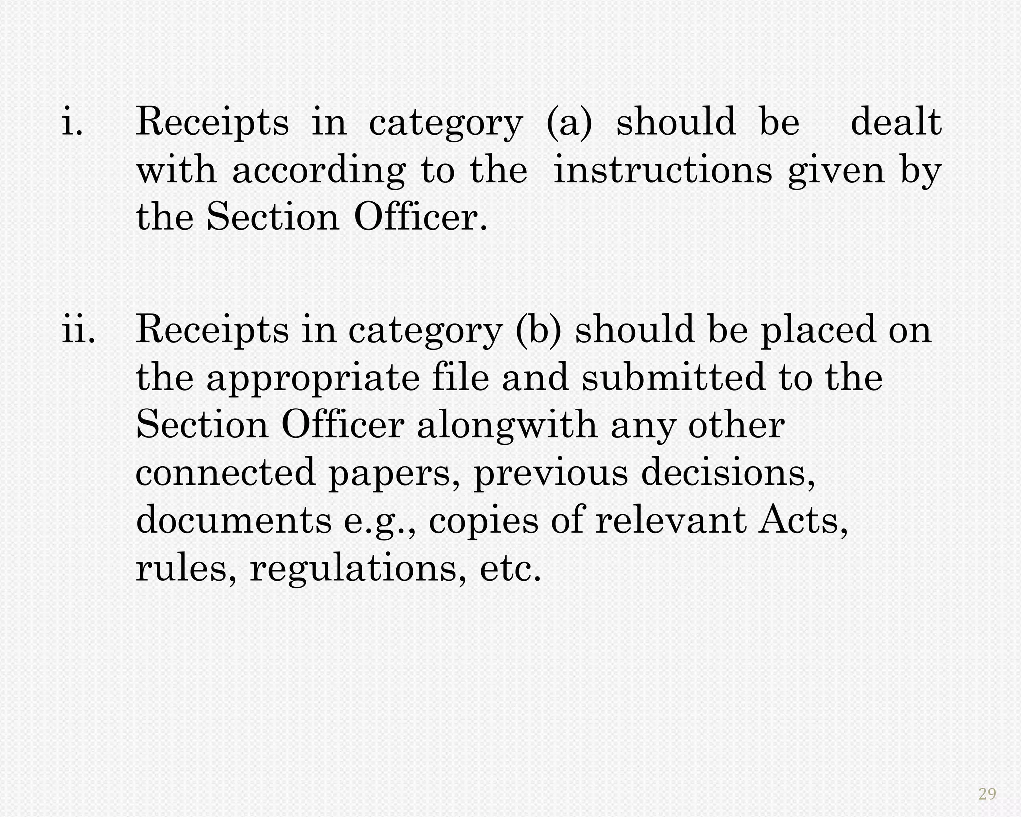 i.   Receipts in category (a) should be dealt
     with according to the instructions given by
     the Section Officer.

ii. Receipts in category (b) should be placed on
    the appropriate file and submitted to the
    Section Officer alongwith any other
    connected papers, previous decisions,
    documents e.g., copies of relevant Acts,
    rules, regulations, etc.




                                                   29
 