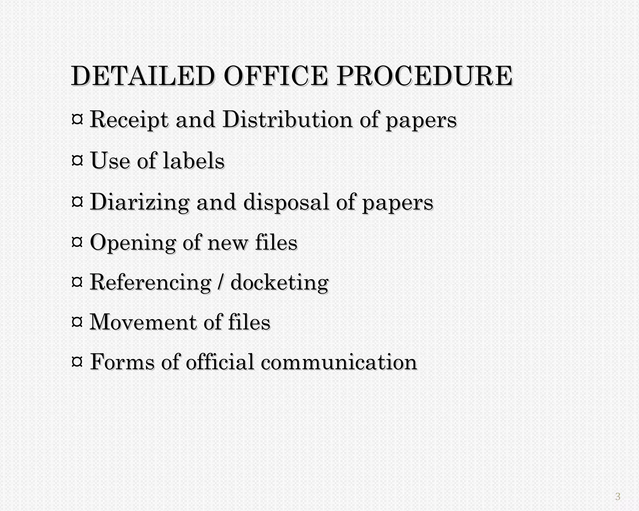 DETAILED OFFICE PROCEDURE
¤ Receipt and Distribution of papers
¤ Use of labels
¤ Diarizing and disposal of papers
¤ Opening of new files
¤ Referencing / docketing
¤ Movement of files
¤ Forms of official communication




                                       3
 