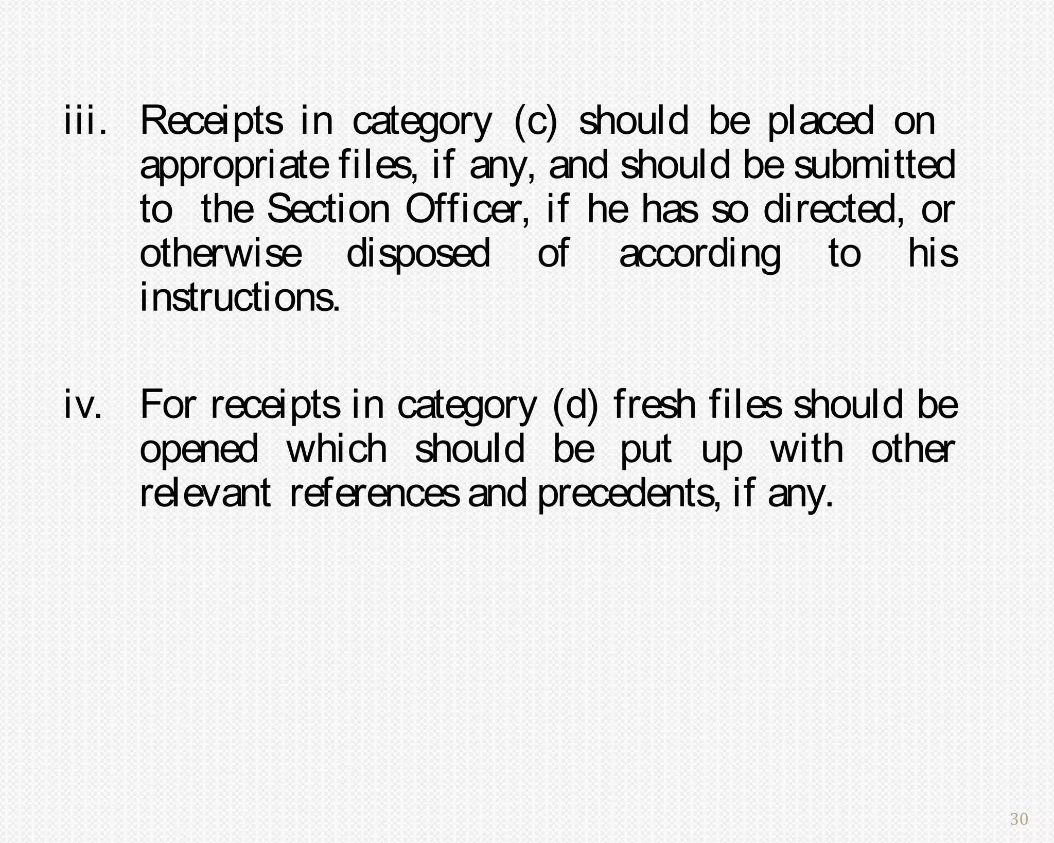 iii. Receipts in category (c) should be placed on
     appropriate files, if any, and should be submitted
     to the Section Officer, if he has so directed, or
     otherwise disposed of according to his
     instructions.

iv. For receipts in category (d) fresh files should be
    opened which should be put up with other
    relevant references and precedents, if any.




                                                          30
 