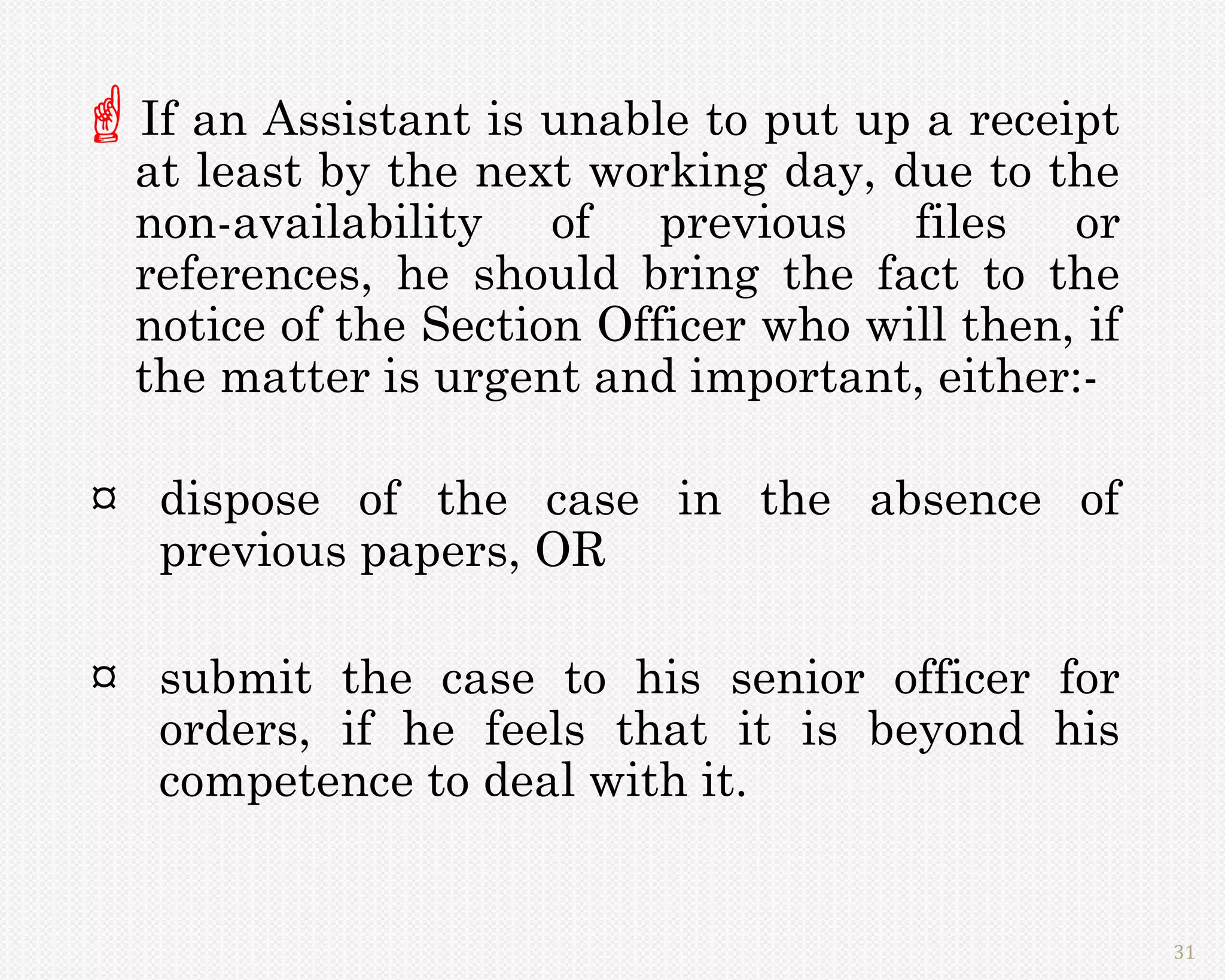 If an Assistant is unable to put up a receipt
  at least by the next working day, due to the
  non-availability of previous files or
  references, he should bring the fact to the
  notice of the Section Officer who will then, if
  the matter is urgent and important, either:-

¤ dispose of the case in the absence of
  previous papers, OR

¤ submit the case to his senior officer for
  orders, if he feels that it is beyond his
  competence to deal with it.


                                                    31
 