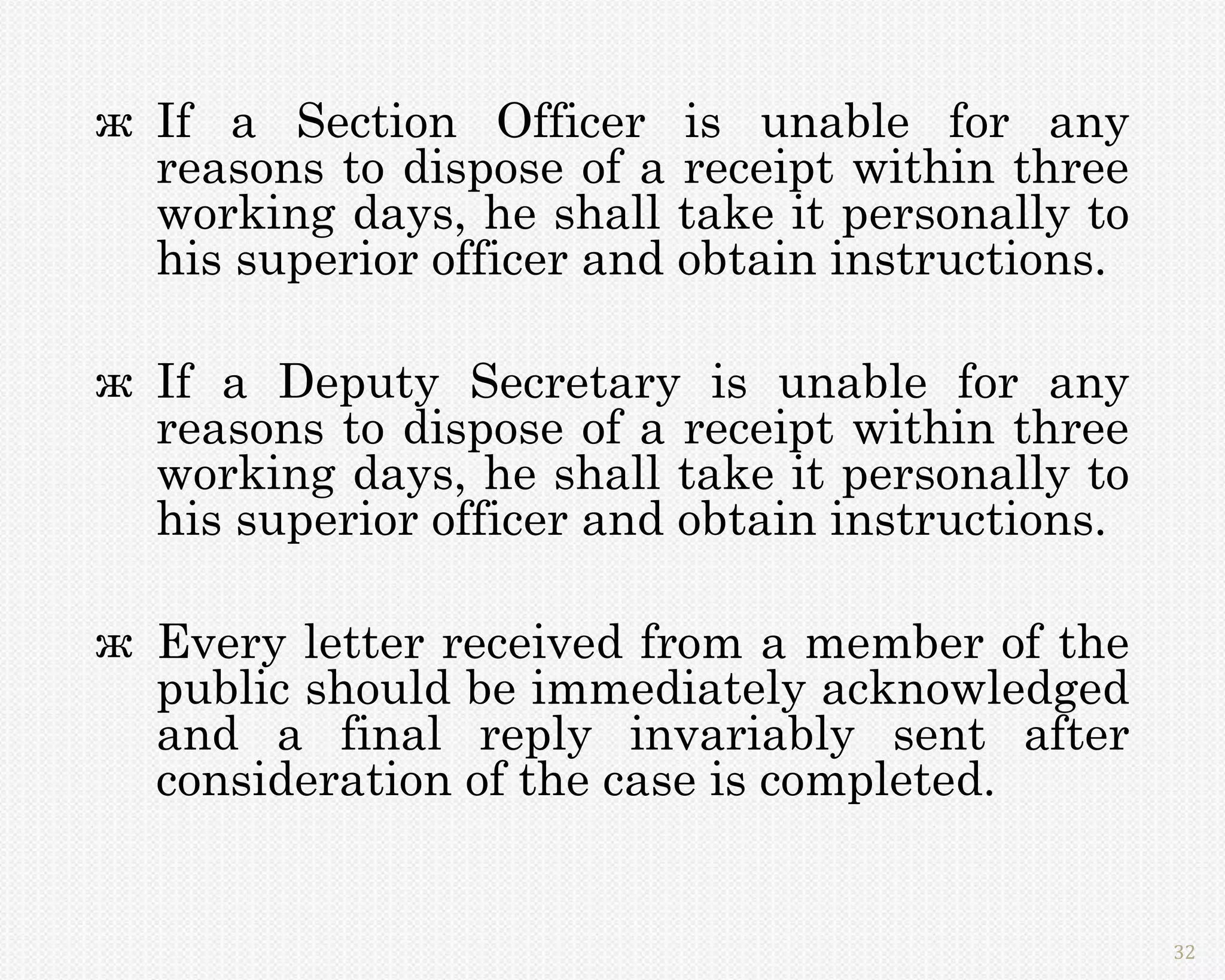 ж If a Section Officer is unable for any
  reasons to dispose of a receipt within three
  working days, he shall take it personally to
  his superior officer and obtain instructions.

ж If a Deputy Secretary is unable for any
  reasons to dispose of a receipt within three
  working days, he shall take it personally to
  his superior officer and obtain instructions.

ж Every letter received from a member of the
  public should be immediately acknowledged
  and a final reply invariably sent after
  consideration of the case is completed.


                                                  32
 