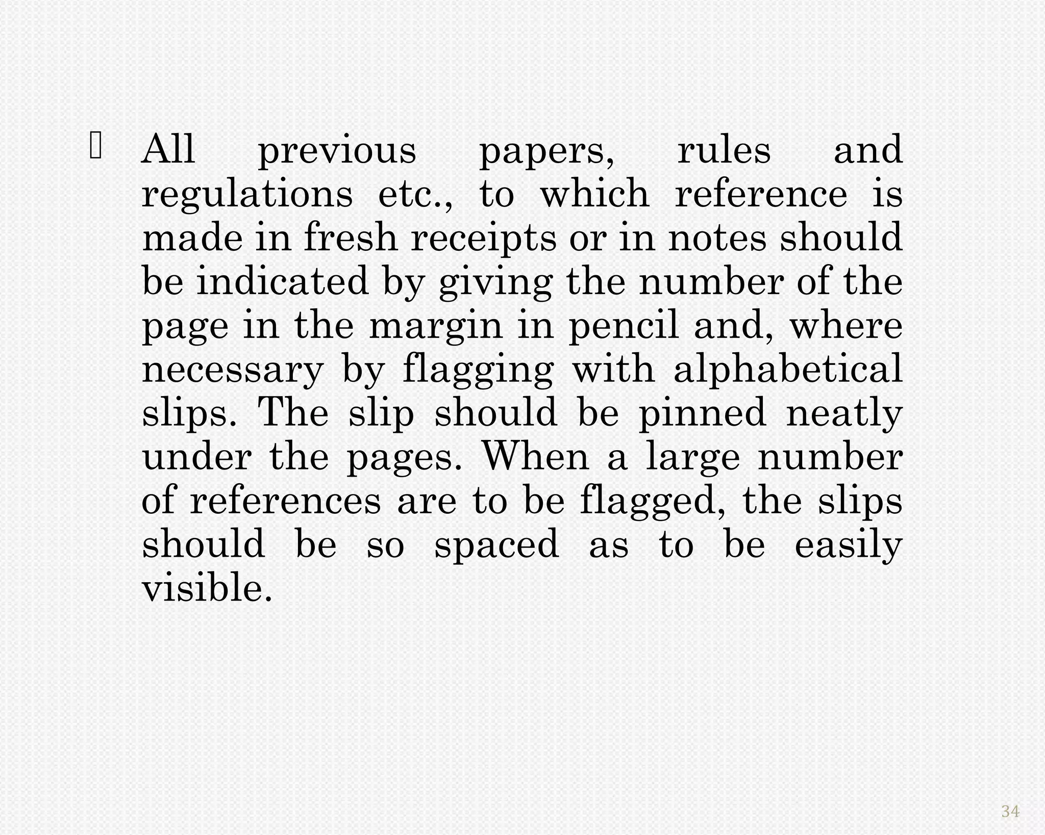  All    previous   papers,    rules    and
  regulations etc., to which reference is
  made in fresh receipts or in notes should
  be indicated by giving the number of the
  page in the margin in pencil and, where
  necessary by flagging with alphabetical
  slips. The slip should be pinned neatly
  under the pages. When a large number
  of references are to be flagged, the slips
  should be so spaced as to be easily
  visible.




                                               34
 