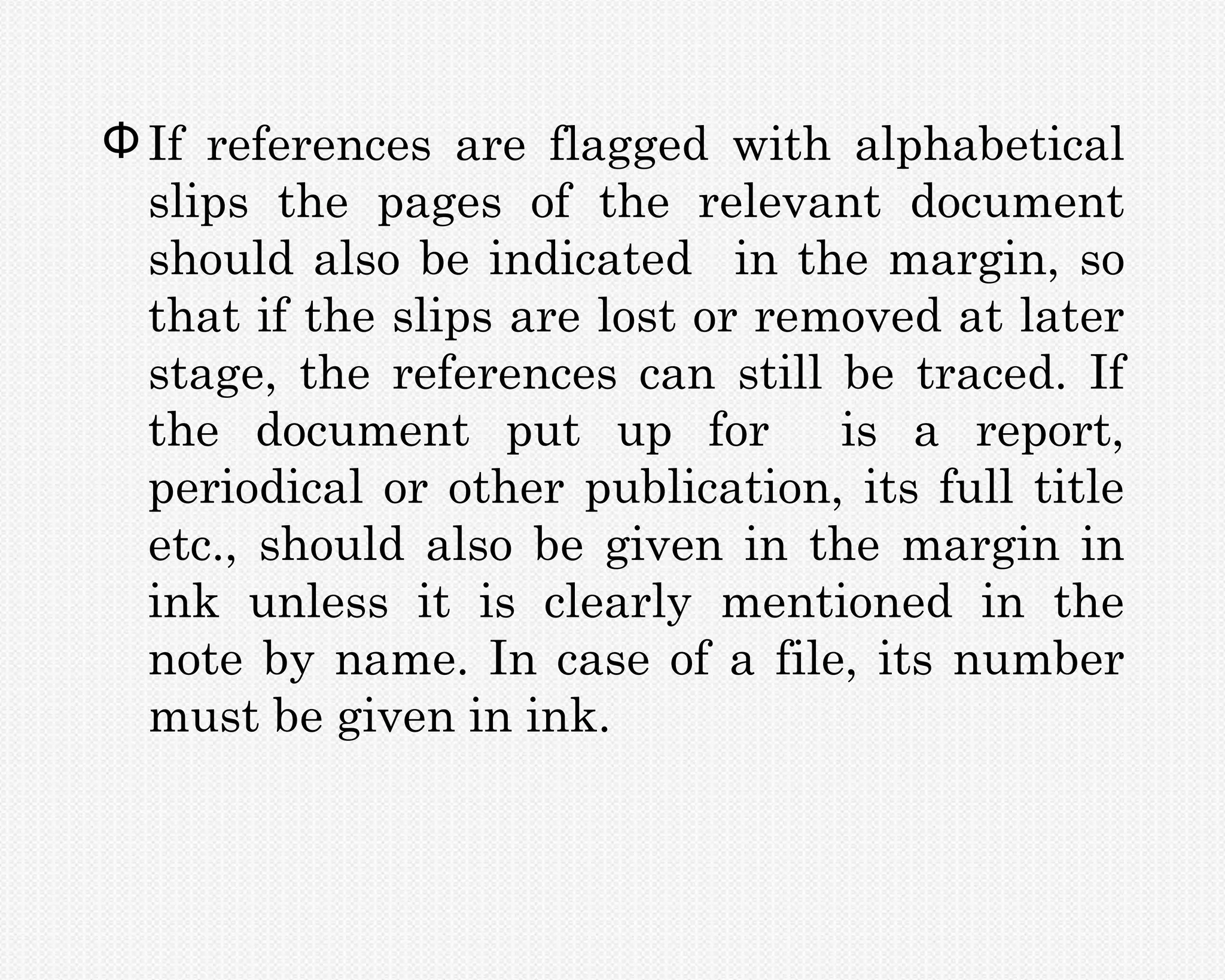 Φ If references are flagged with alphabetical
  slips the pages of the relevant document
  should also be indicated in the margin, so
  that if the slips are lost or removed at later
  stage, the references can still be traced. If
  the document put up for is a report,
  periodical or other publication, its full title
  etc., should also be given in the margin in
  ink unless it is clearly mentioned in the
  note by name. In case of a file, its number
  must be given in ink.
 