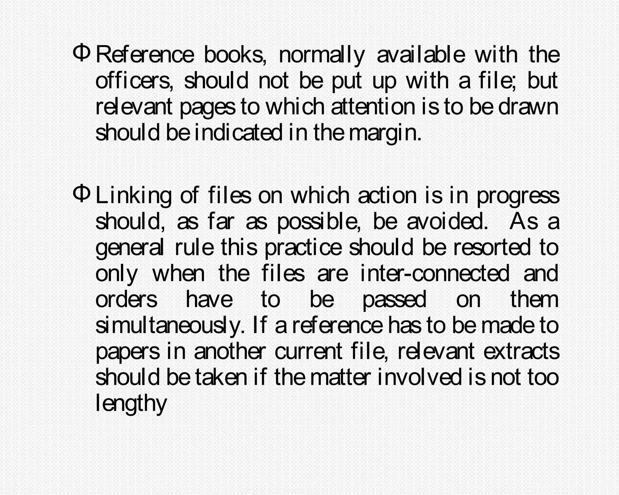 Φ Reference books, normally available with the
  officers, should not be put up with a file; but
  relevant pages to which attention is to be drawn
  should be indicated in the margin.

Φ Linking of files on which action is in progress
  should, as far as possible, be avoided. As a
  general rule this practice should be resorted to
  only when the files are inter-connected and
  orders have to be passed on them
  simultaneously. If a reference has to be made to
  papers in another current file, relevant extracts
  should be taken if the matter involved is not too
  lengthy
 