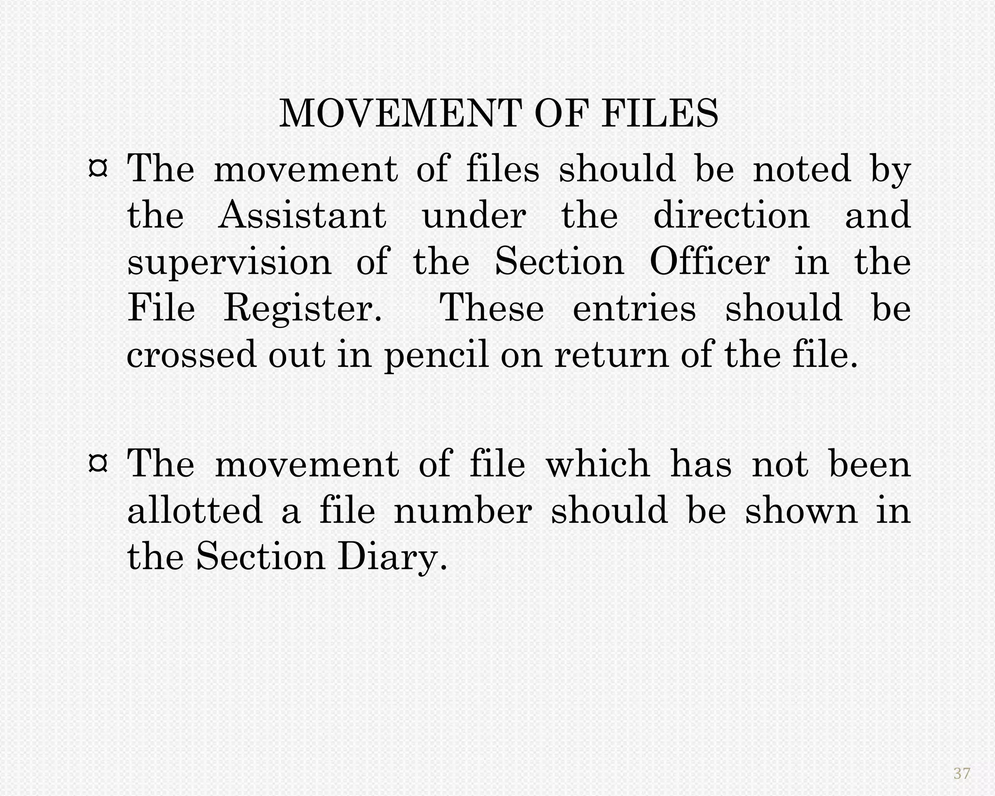 MOVEMENT OF FILES
¤ The movement of files should be noted by
  the Assistant under the direction and
  supervision of the Section Officer in the
  File Register. These entries should be
  crossed out in pencil on return of the file.

¤ The movement of file which has not been
  allotted a file number should be shown in
  the Section Diary.




                                                 37
 