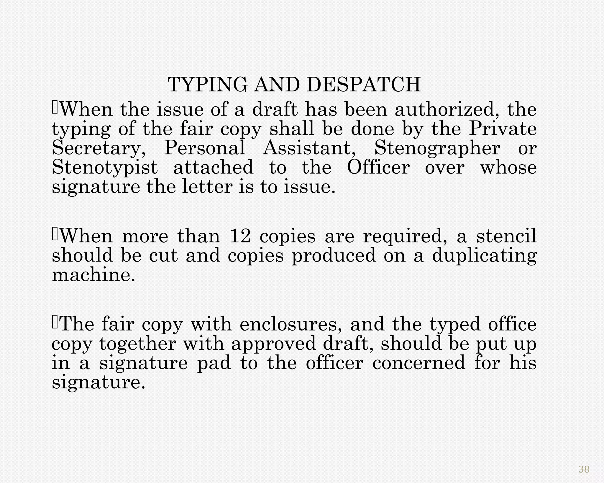 TYPING AND DESPATCH
When the issue of a draft has been authorized, the
typing of the fair copy shall be done by the Private
Secretary, Personal Assistant, Stenographer or
Stenotypist attached to the Officer over whose
signature the letter is to issue.

When more than 12 copies are required, a stencil
should be cut and copies produced on a duplicating
machine.

The fair copy with enclosures, and the typed office
copy together with approved draft, should be put up
in a signature pad to the officer concerned for his
signature.



                                                       38
 