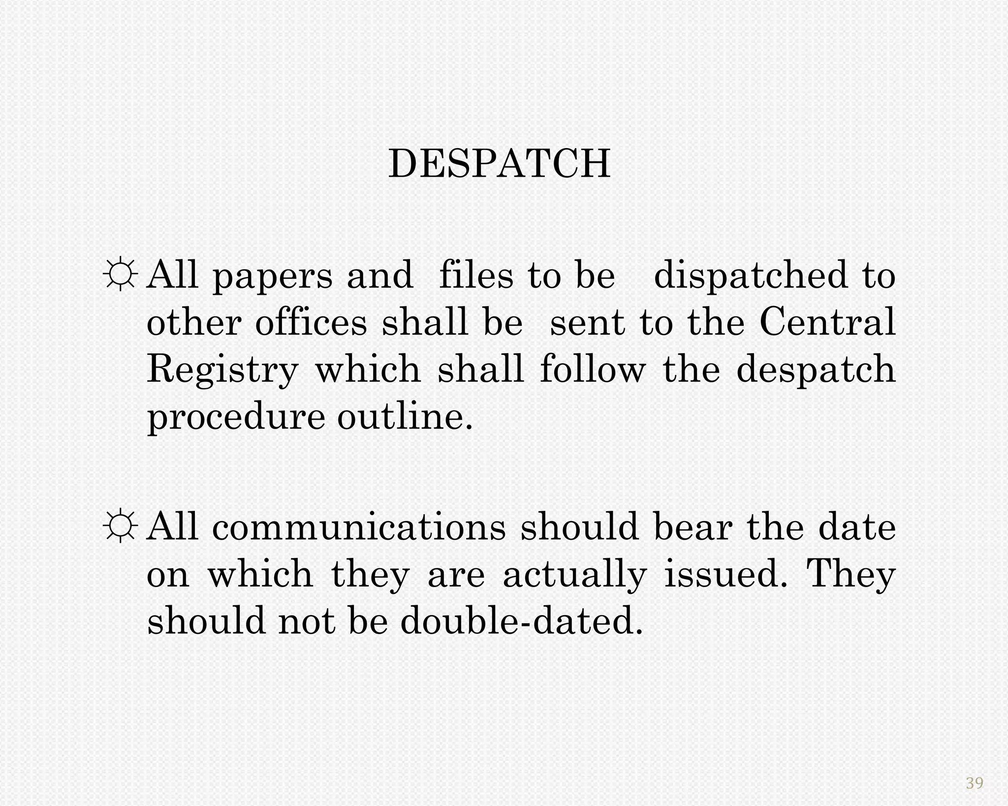 DESPATCH

☼ All papers and files to be dispatched to
  other offices shall be sent to the Central
  Registry which shall follow the despatch
  procedure outline.

☼ All communications should bear the date
  on which they are actually issued. They
  should not be double-dated.


                                               39
 