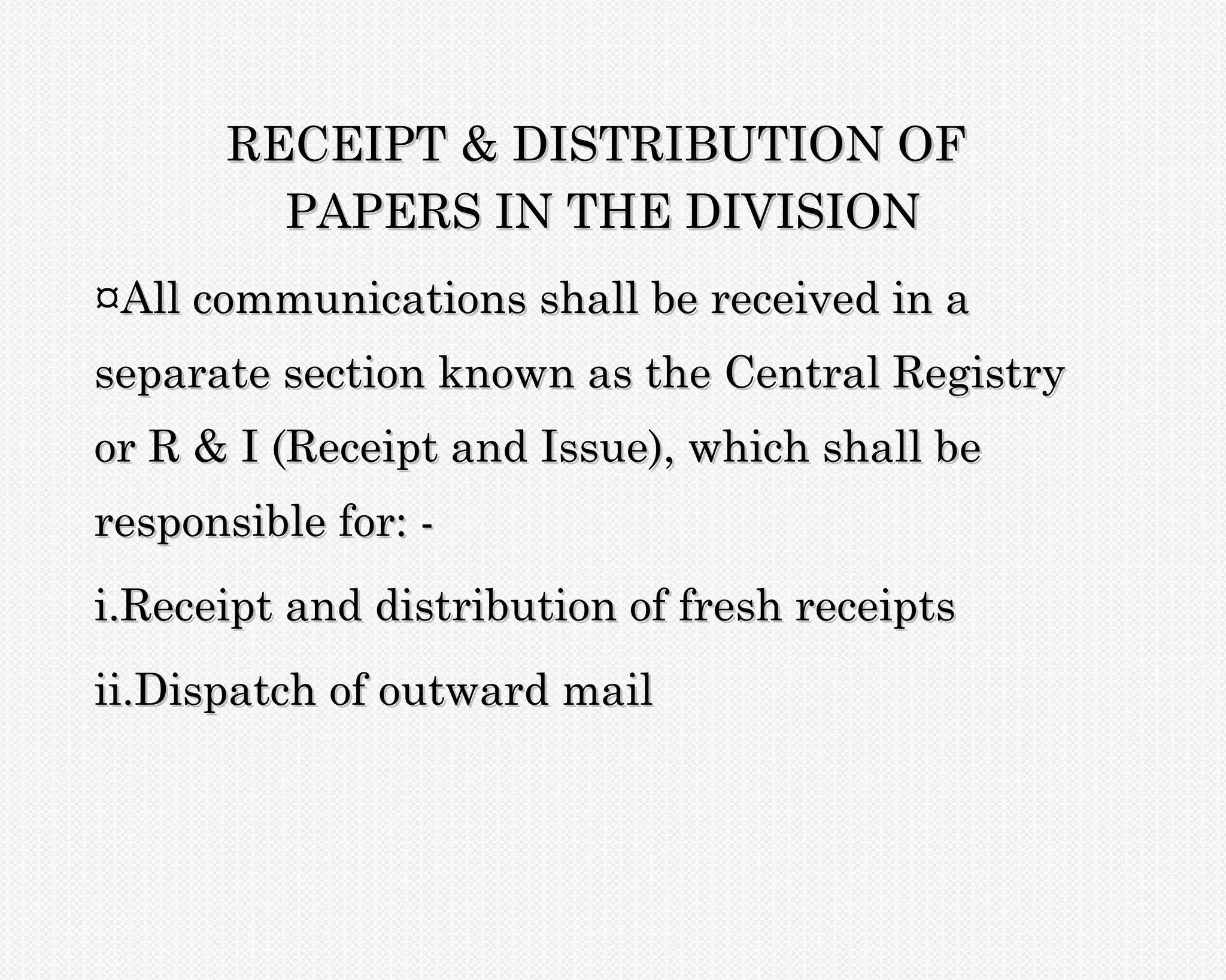 RECEIPT & DISTRIBUTION OF
        PAPERS IN THE DIVISION
¤All communications shall be received in a
separate section known as the Central Registry
or R & I (Receipt and Issue), which shall be
responsible for: -
i.Receipt and distribution of fresh receipts
ii.Dispatch of outward mail
 