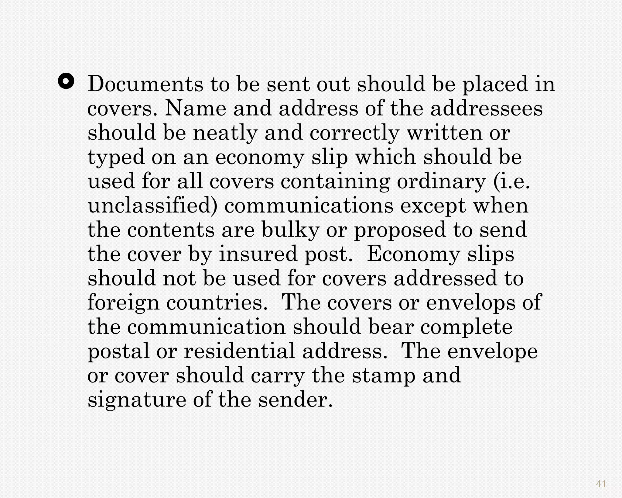  Documents to be sent out should be placed in
  covers. Name and address of the addressees
  should be neatly and correctly written or
  typed on an economy slip which should be
  used for all covers containing ordinary (i.e.
  unclassified) communications except when
  the contents are bulky or proposed to send
  the cover by insured post. Economy slips
  should not be used for covers addressed to
  foreign countries. The covers or envelops of
  the communication should bear complete
  postal or residential address. The envelope
  or cover should carry the stamp and
  signature of the sender.


                                                  41
 
