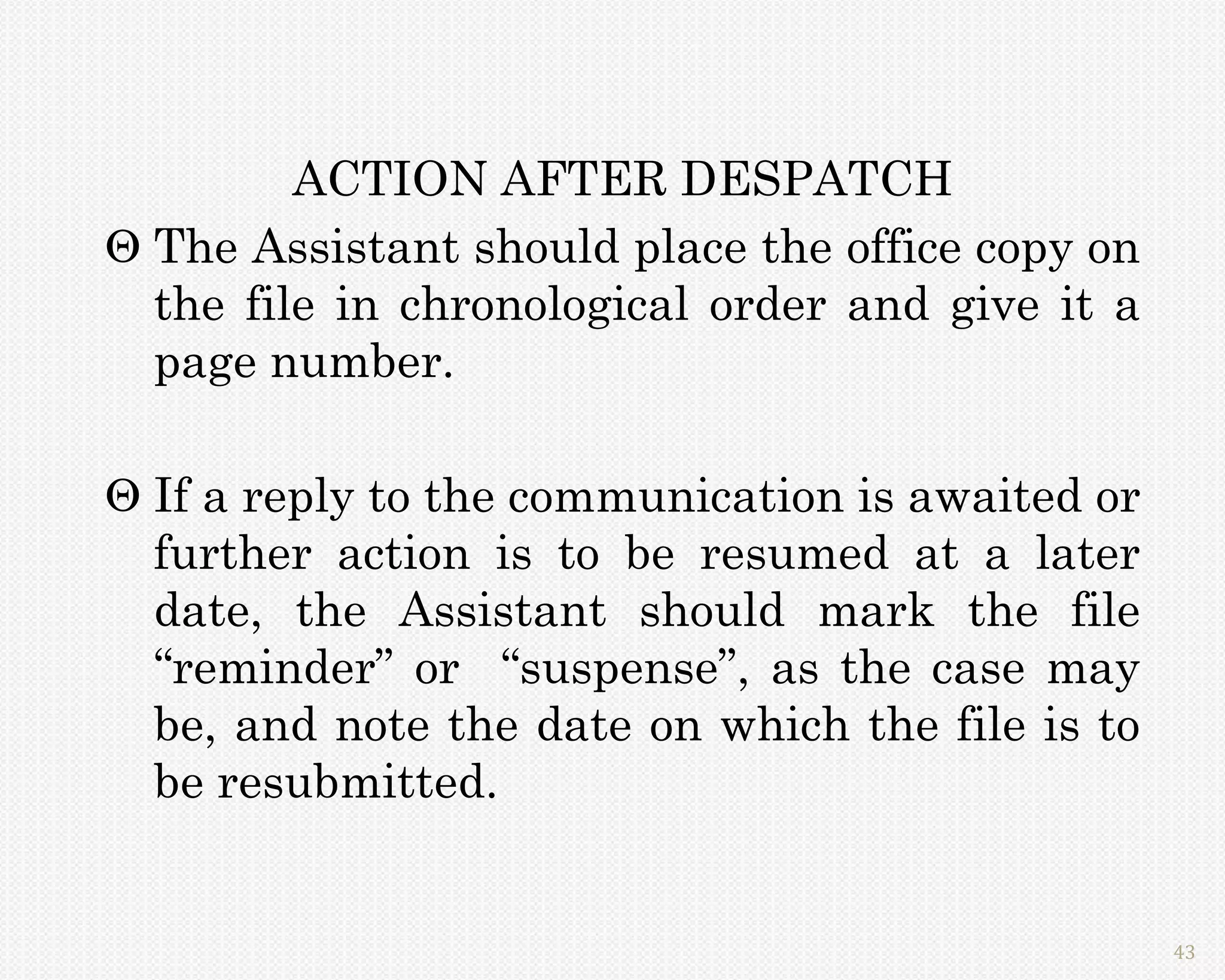 ACTION AFTER DESPATCH
 The Assistant should place the office copy on
  the file in chronological order and give it a
  page number.

 If a reply to the communication is awaited or
  further action is to be resumed at a later
  date, the Assistant should mark the file
  “reminder” or “suspense”, as the case may
  be, and note the date on which the file is to
  be resubmitted.


                                                  43
 
