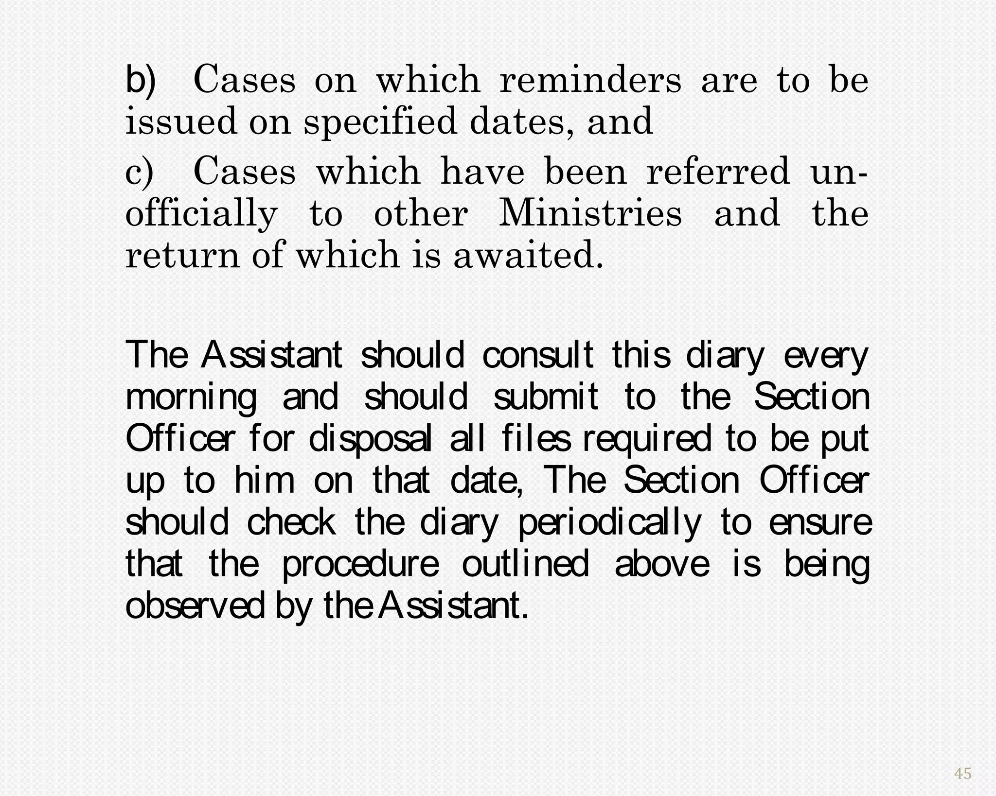 b) Cases on which reminders are to be
issued on specified dates, and
c) Cases which have been referred un-
officially to other Ministries and the
return of which is awaited.

The Assistant should consult this diary every
morning and should submit to the Section
Officer for disposal all files required to be put
up to him on that date, The Section Officer
should check the diary periodically to ensure
that the procedure outlined above is being
observed by the Assistant.



                                                    45
 