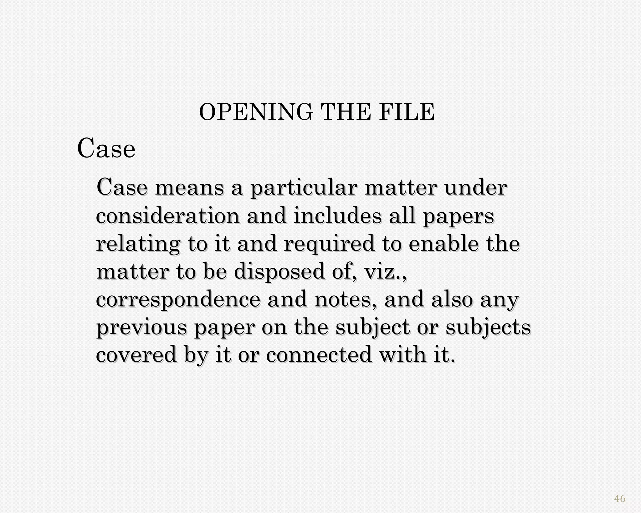 OPENING THE FILE
Case
 Case means a particular matter under
 consideration and includes all papers
 relating to it and required to enable the
 matter to be disposed of, viz.,
 correspondence and notes, and also any
 previous paper on the subject or subjects
 covered by it or connected with it.




                                             46
 