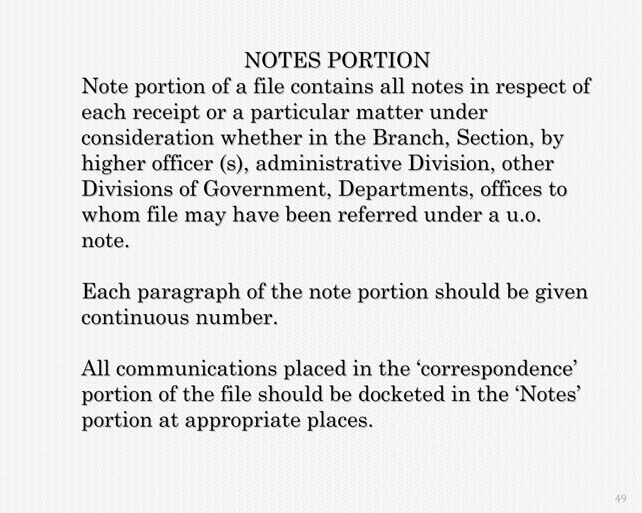 NOTES PORTION
Note portion of a file contains all notes in respect of
each receipt or a particular matter under
consideration whether in the Branch, Section, by
higher officer (s), administrative Division, other
Divisions of Government, Departments, offices to
whom file may have been referred under a u.o.
note.

Each paragraph of the note portion should be given
continuous number.

All communications placed in the ‘correspondence’
portion of the file should be docketed in the ‘Notes’
portion at appropriate places.


                                                          49
 