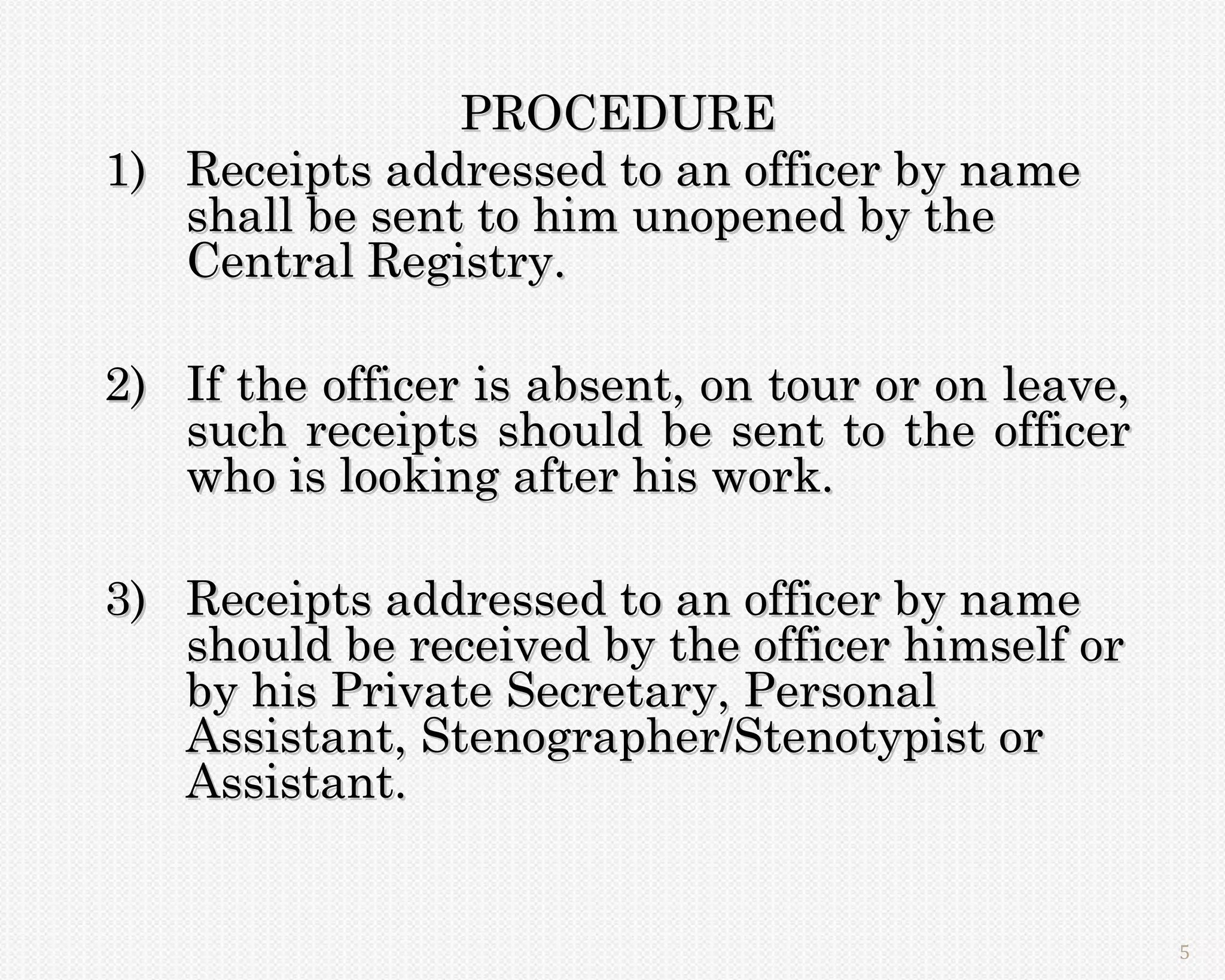 PROCEDURE
1) Receipts addressed to an officer by name
   shall be sent to him unopened by the
   Central Registry.

2) If the officer is absent, on tour or on leave,
   such receipts should be sent to the officer
   who is looking after his work.

3) Receipts addressed to an officer by name
   should be received by the officer himself or
   by his Private Secretary, Personal
   Assistant, Stenographer/Stenotypist or
   Assistant.


                                                    5
 