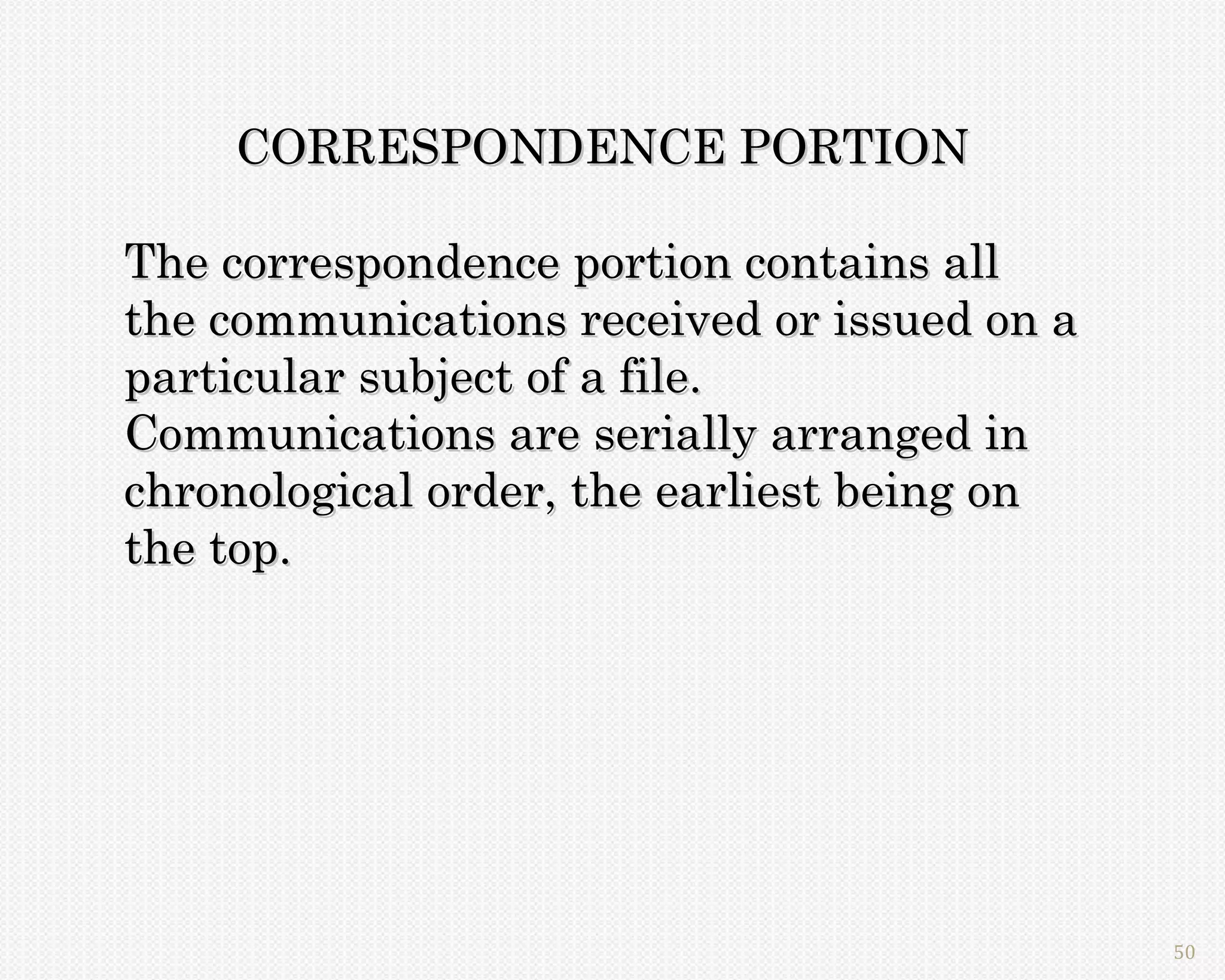 CORRESPONDENCE PORTION

The correspondence portion contains all
the communications received or issued on a
particular subject of a file.
Communications are serially arranged in
chronological order, the earliest being on
the top.




                                             50
 