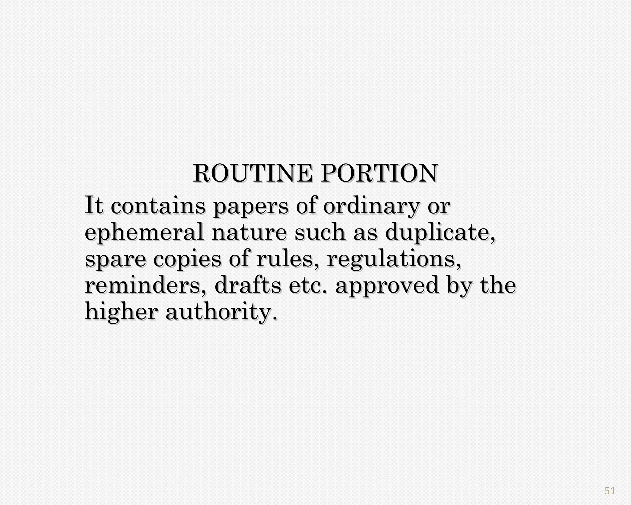 ROUTINE PORTION
It contains papers of ordinary or
ephemeral nature such as duplicate,
spare copies of rules, regulations,
reminders, drafts etc. approved by the
higher authority.




                                         51
 