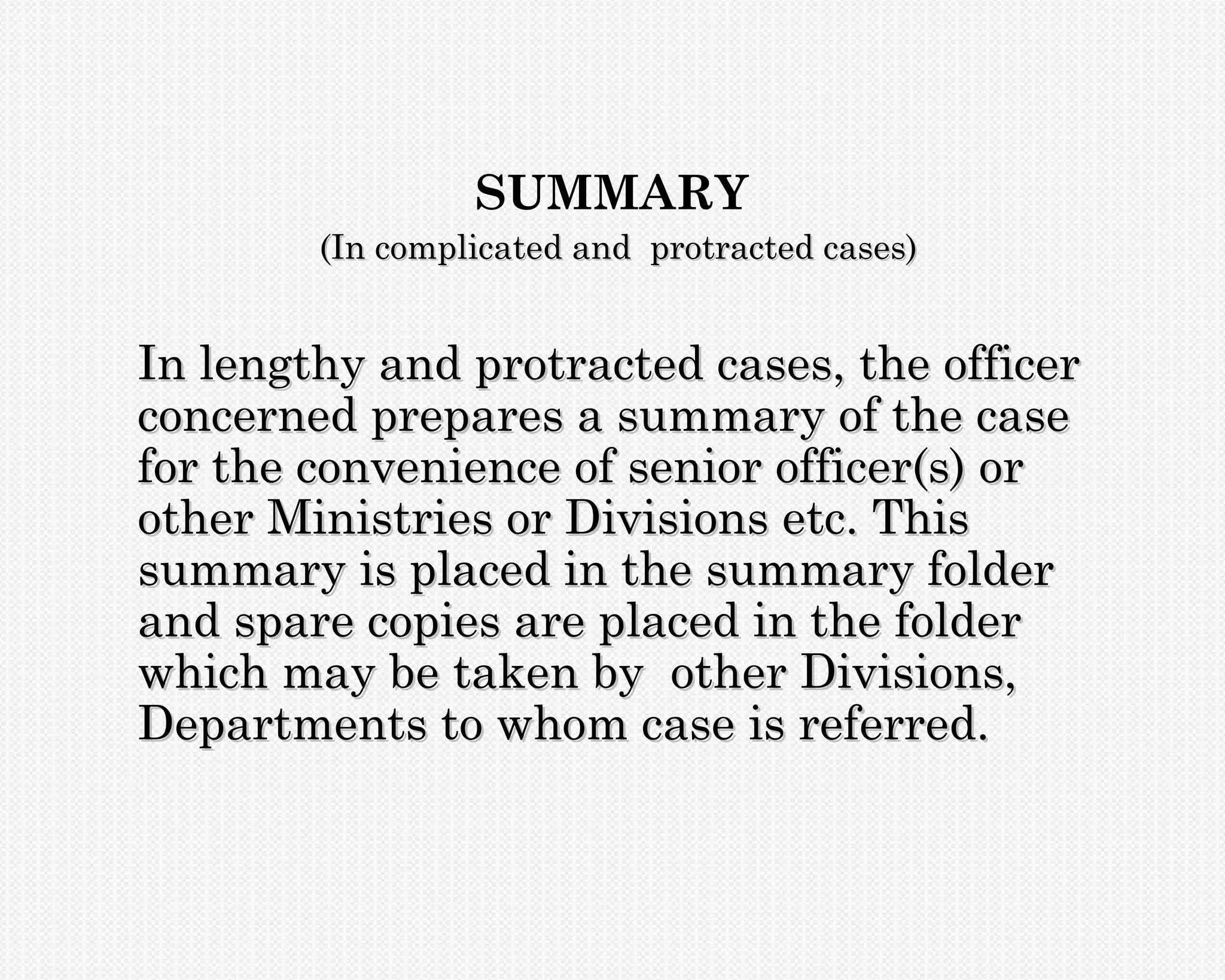 SUMMARY
        (In complicated and protracted cases)


In lengthy and protracted cases, the officer
concerned prepares a summary of the case
for the convenience of senior officer(s) or
other Ministries or Divisions etc. This
summary is placed in the summary folder
and spare copies are placed in the folder
which may be taken by other Divisions,
Departments to whom case is referred.
 