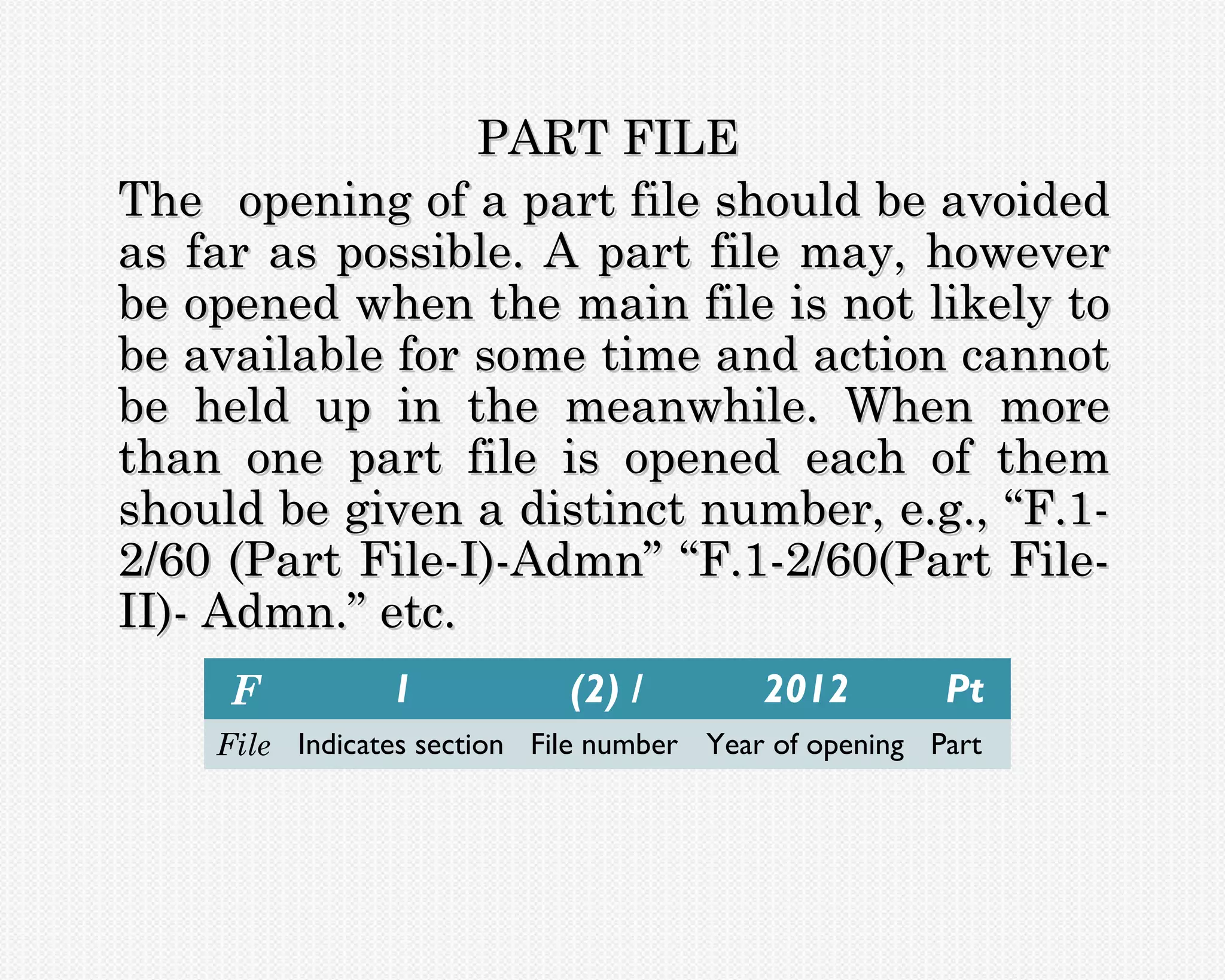 PART FILE
The opening of a part file should be avoided
as far as possible. A part file may, however
be opened when the main file is not likely to
be available for some time and action cannot
be held up in the meanwhile. When more
than one part file is opened each of them
should be given a distinct number, e.g., “F.1-
2/60 (Part File-I)-Admn” “F.1-2/60(Part File-
II)- Admn.” etc.
      F      1       (2) /    2012    Pt
    File Indicates section File number Year of opening Part
 