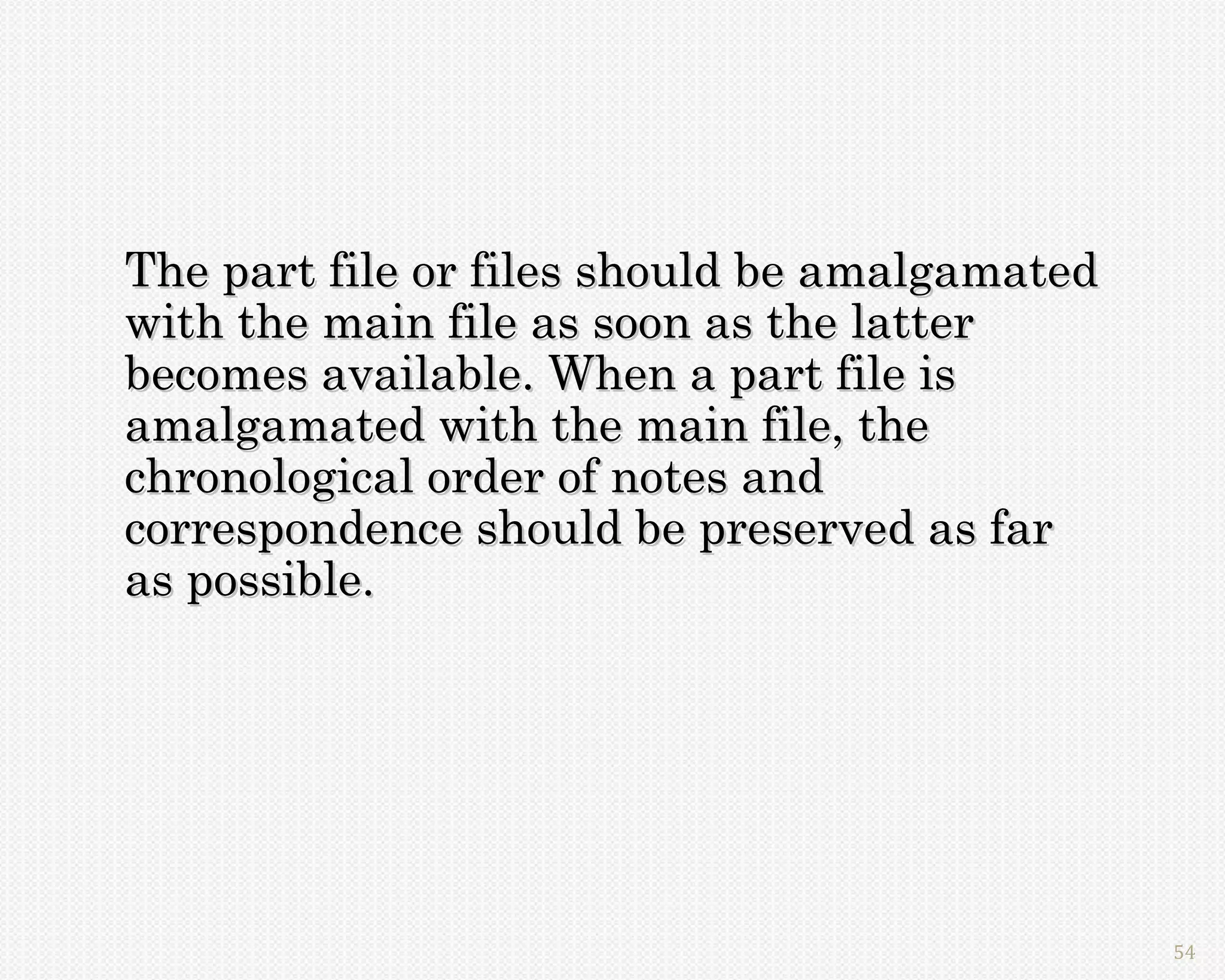 The part file or files should be amalgamated
with the main file as soon as the latter
becomes available. When a part file is
amalgamated with the main file, the
chronological order of notes and
correspondence should be preserved as far
as possible.




                                               54
 