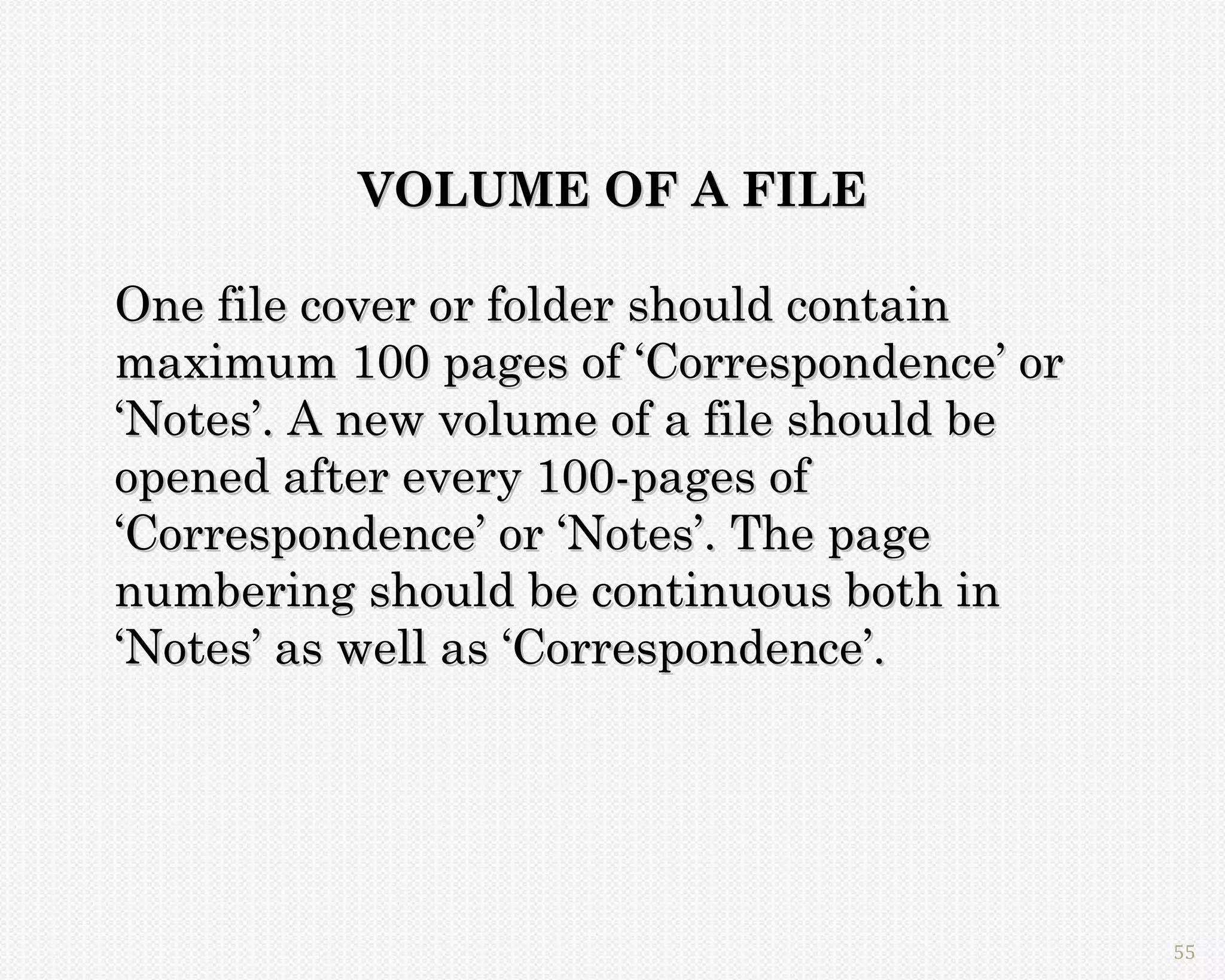 VOLUME OF A FILE

One file cover or folder should contain
maximum 100 pages of ‘Correspondence’ or
‘Notes’. A new volume of a file should be
opened after every 100-pages of
‘Correspondence’ or ‘Notes’. The page
numbering should be continuous both in
‘Notes’ as well as ‘Correspondence’.




                                            55
 