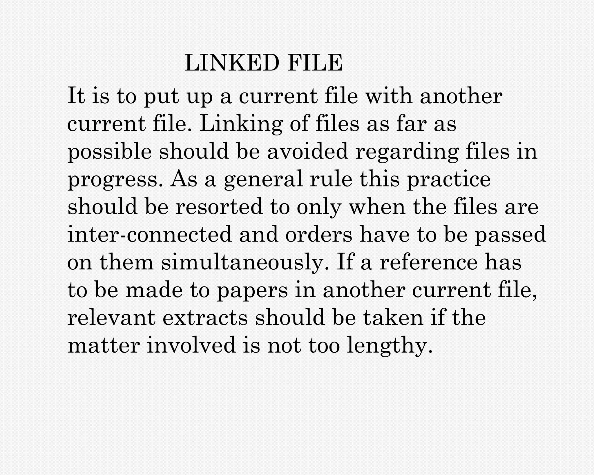 LINKED FILE
It is to put up a current file with another
current file. Linking of files as far as
possible should be avoided regarding files in
progress. As a general rule this practice
should be resorted to only when the files are
inter-connected and orders have to be passed
on them simultaneously. If a reference has
to be made to papers in another current file,
relevant extracts should be taken if the
matter involved is not too lengthy.
 