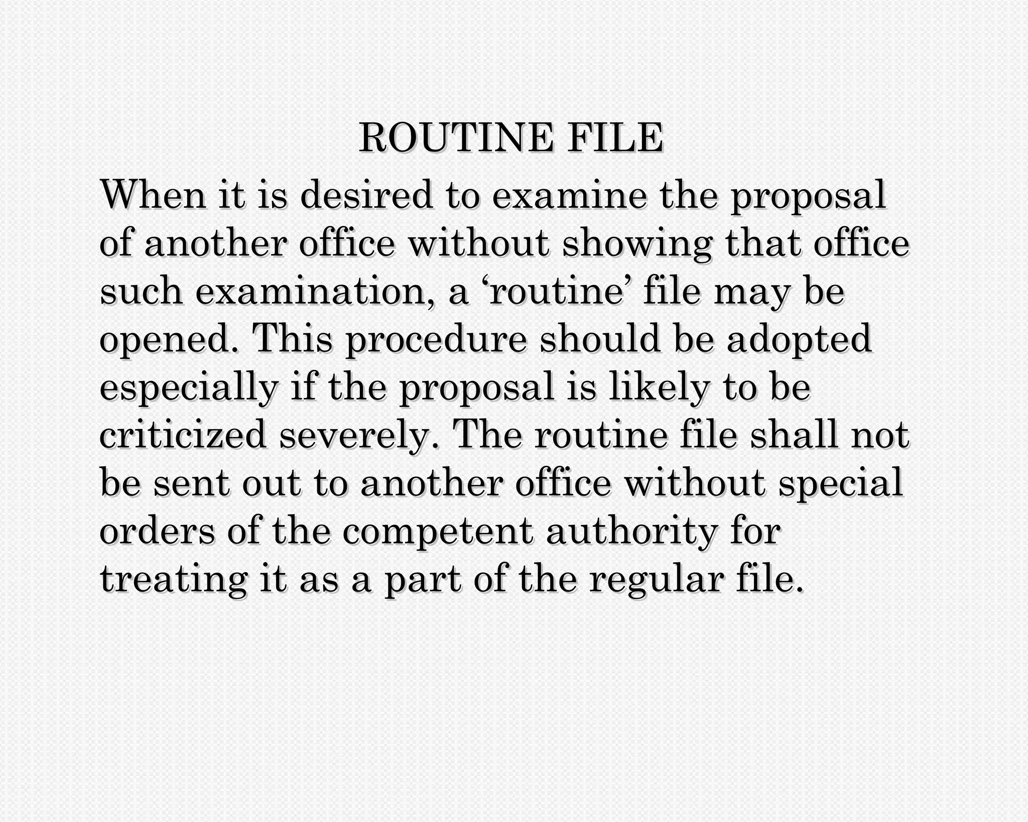 ROUTINE FILE
When it is desired to examine the proposal
of another office without showing that office
such examination, a ‘routine’ file may be
opened. This procedure should be adopted
especially if the proposal is likely to be
criticized severely. The routine file shall not
be sent out to another office without special
orders of the competent authority for
treating it as a part of the regular file.
 