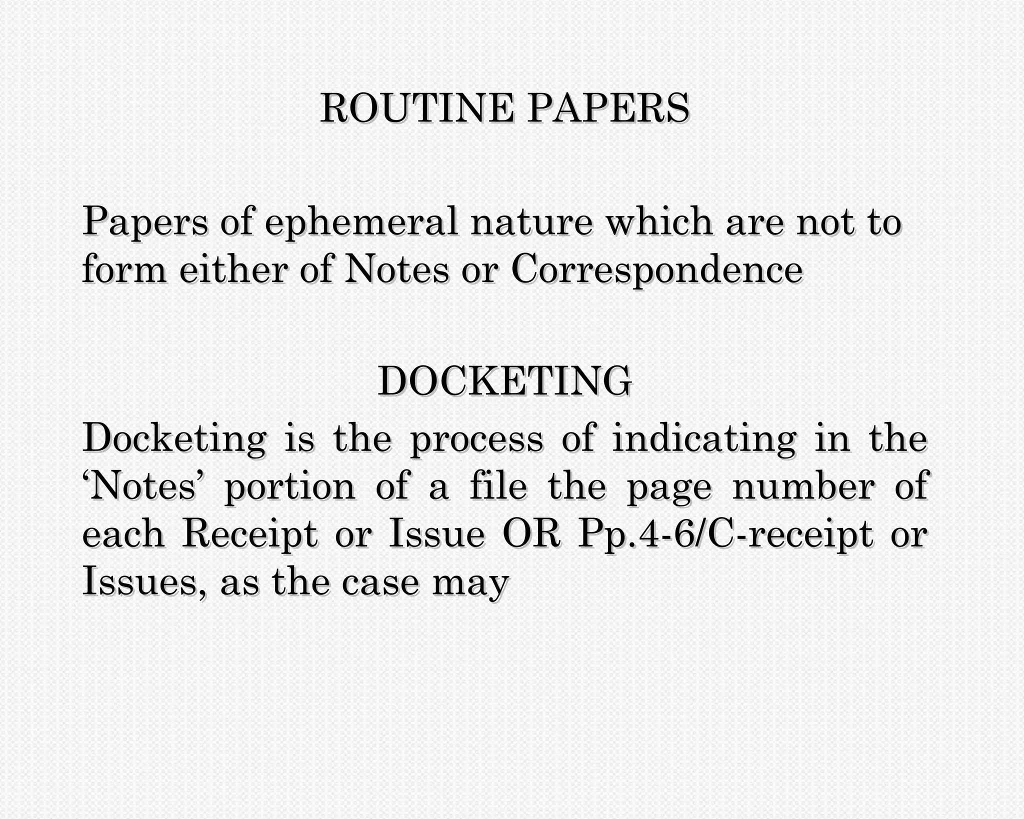 ROUTINE PAPERS

Papers of ephemeral nature which are not to
form either of Notes or Correspondence

                 DOCKETING
Docketing is the process of indicating in the
‘Notes’ portion of a file the page number of
each Receipt or Issue OR Pp.4-6/C-receipt or
Issues, as the case may
 