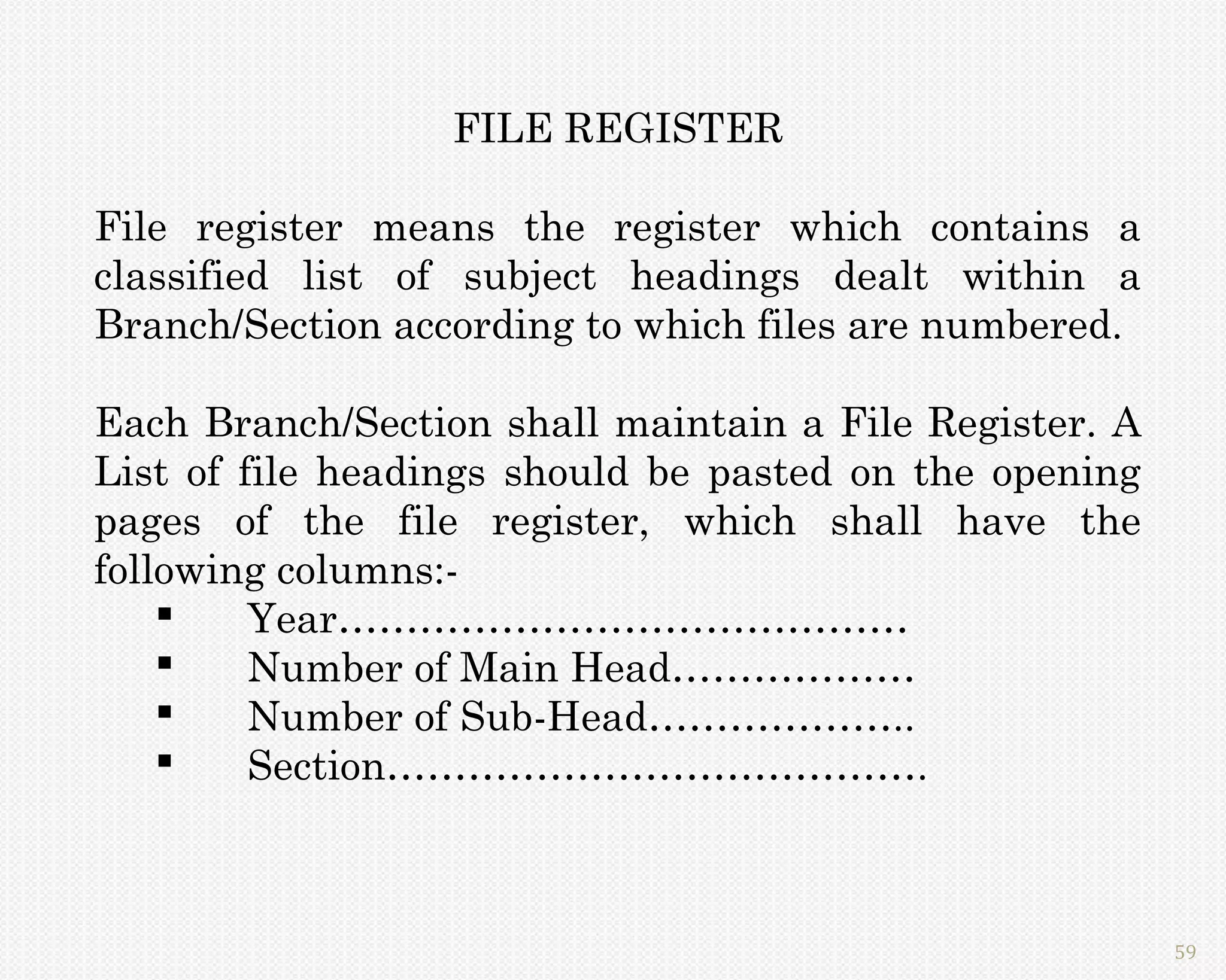 FILE REGISTER

File register means the register which contains a
classified list of subject headings dealt within a
Branch/Section according to which files are numbered.

Each Branch/Section shall maintain a File Register. A
List of file headings should be pasted on the opening
pages of the file register, which shall have the
following columns:-
        Year……………………………………
        Number of Main Head………………
        Number of Sub-Head………………..
        Section………………………………….



                                                        59
 