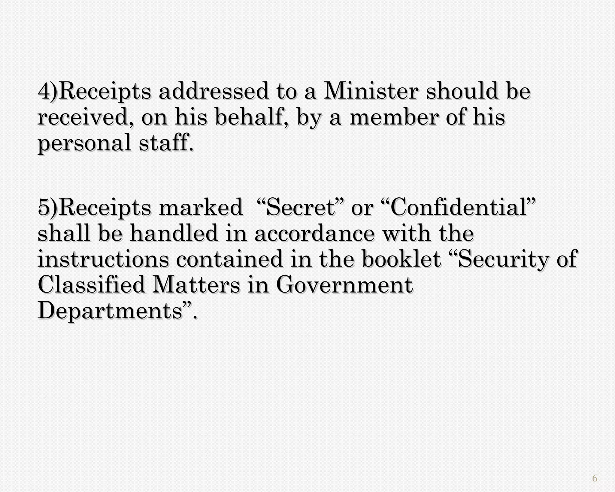 4)Receipts addressed to a Minister should be
received, on his behalf, by a member of his
personal staff.

5)Receipts marked “Secret” or “Confidential”
shall be handled in accordance with the
instructions contained in the booklet “Security of
Classified Matters in Government
Departments”.




                                                     6
 