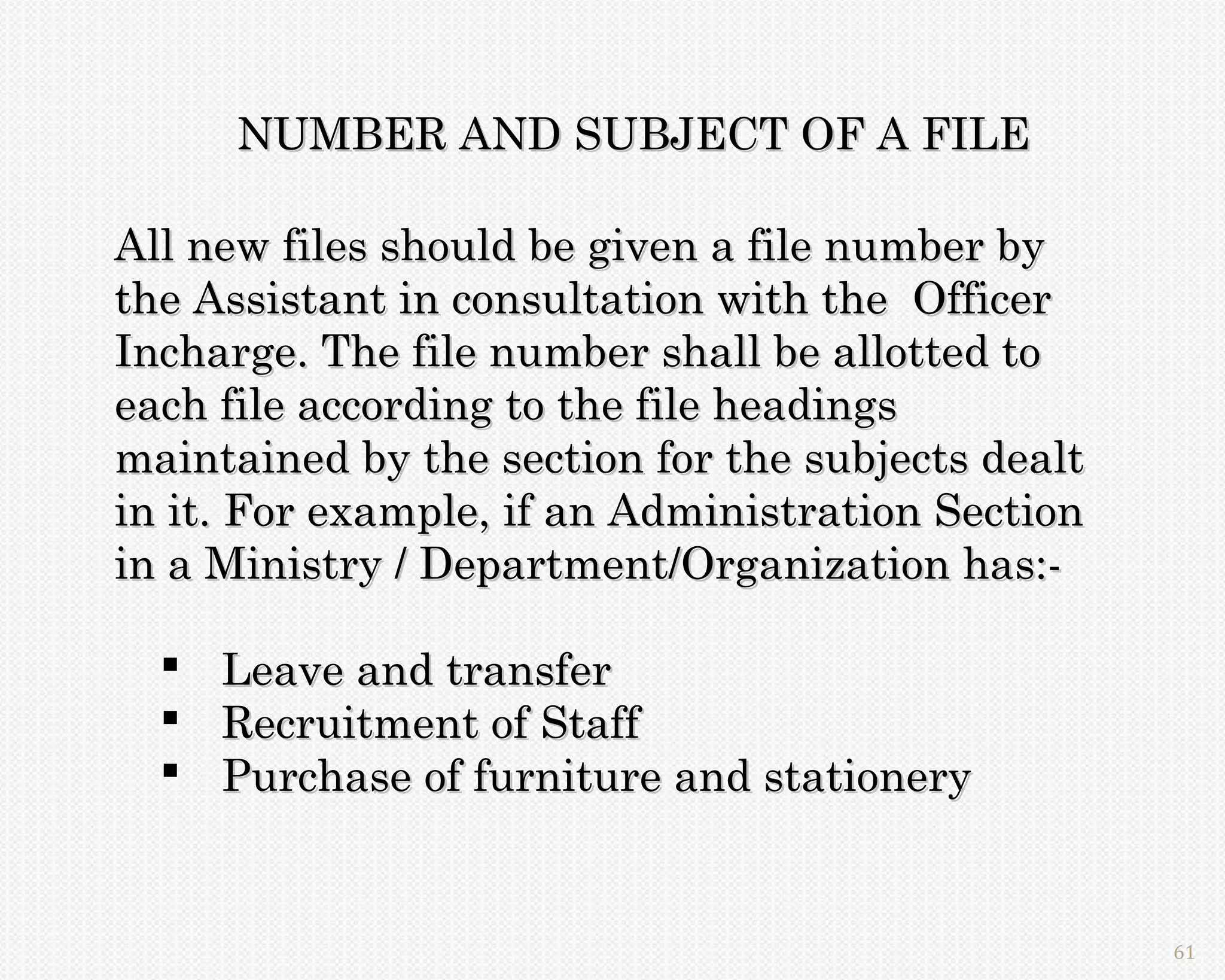 NUMBER AND SUBJECT OF A FILE

All new files should be given a file number by
the Assistant in consultation with the Officer
Incharge. The file number shall be allotted to
each file according to the file headings
maintained by the section for the subjects dealt
in it. For example, if an Administration Section
in a Ministry / Department/Organization has:-

   Leave and transfer
   Recruitment of Staff
   Purchase of furniture and stationery


                                                   61
 