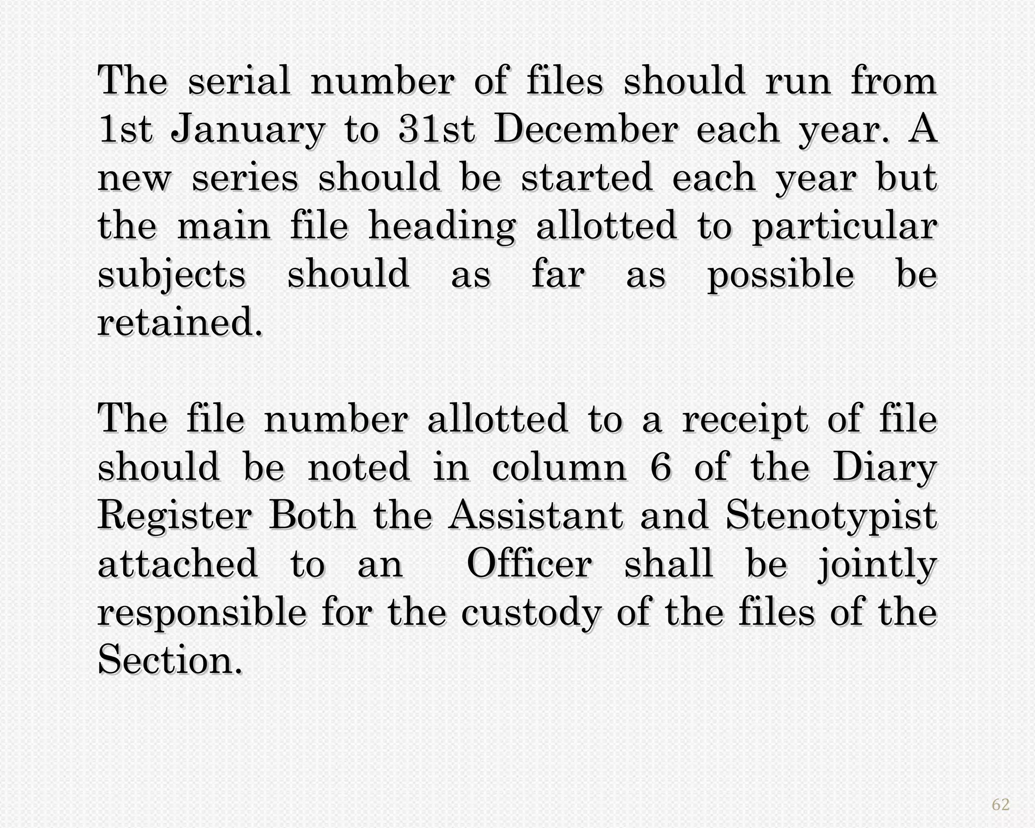 The serial number of files should run from
1st January to 31st December each year. A
new series should be started each year but
the main file heading allotted to particular
subjects should as far as possible be
retained.

The file number allotted to a receipt of file
should be noted in column 6 of the Diary
Register Both the Assistant and Stenotypist
attached to an      Officer shall be jointly
responsible for the custody of the files of the
Section.


                                                  62
 