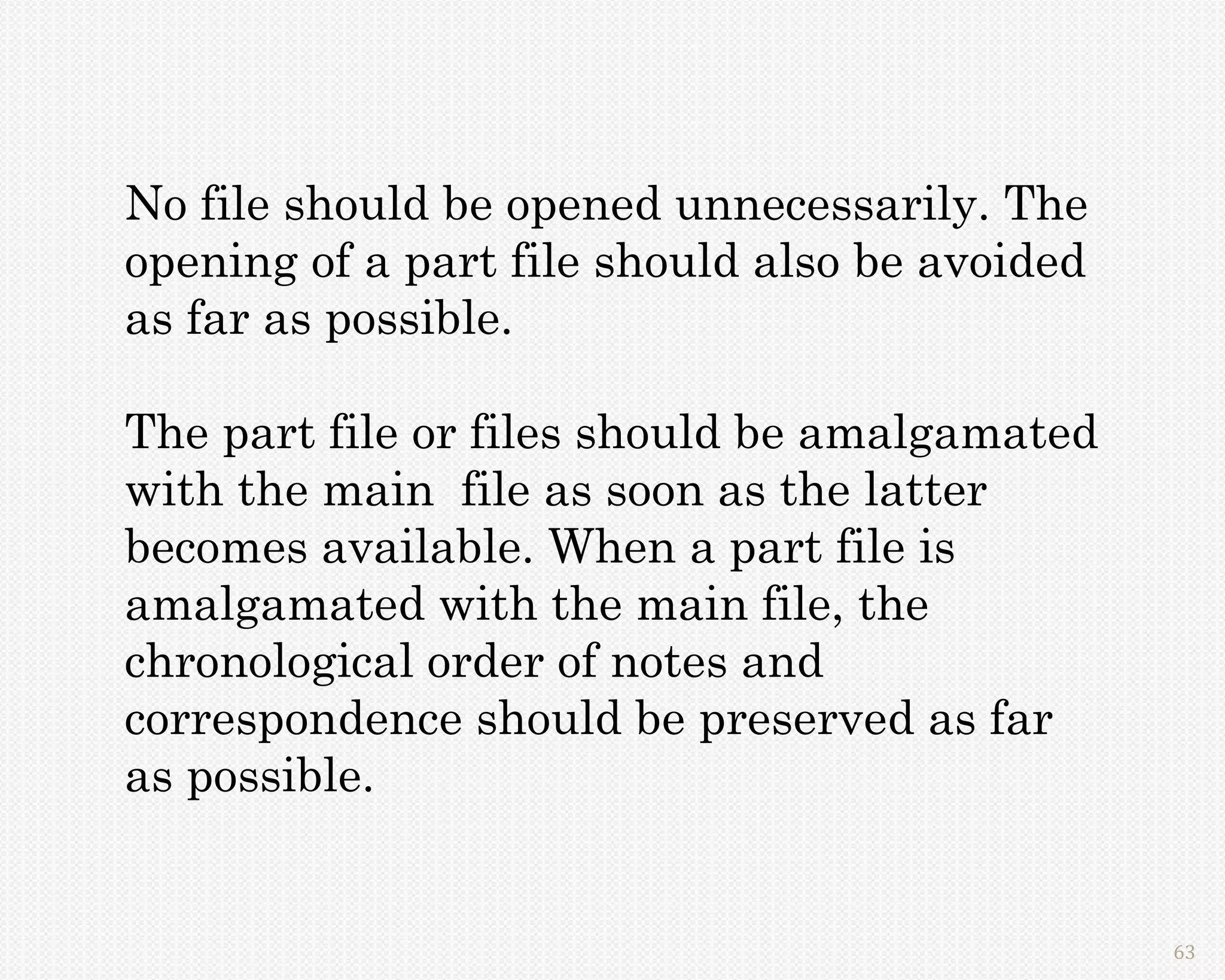 No file should be opened unnecessarily. The
opening of a part file should also be avoided
as far as possible.

The part file or files should be amalgamated
with the main file as soon as the latter
becomes available. When a part file is
amalgamated with the main file, the
chronological order of notes and
correspondence should be preserved as far
as possible.


                                                63
 