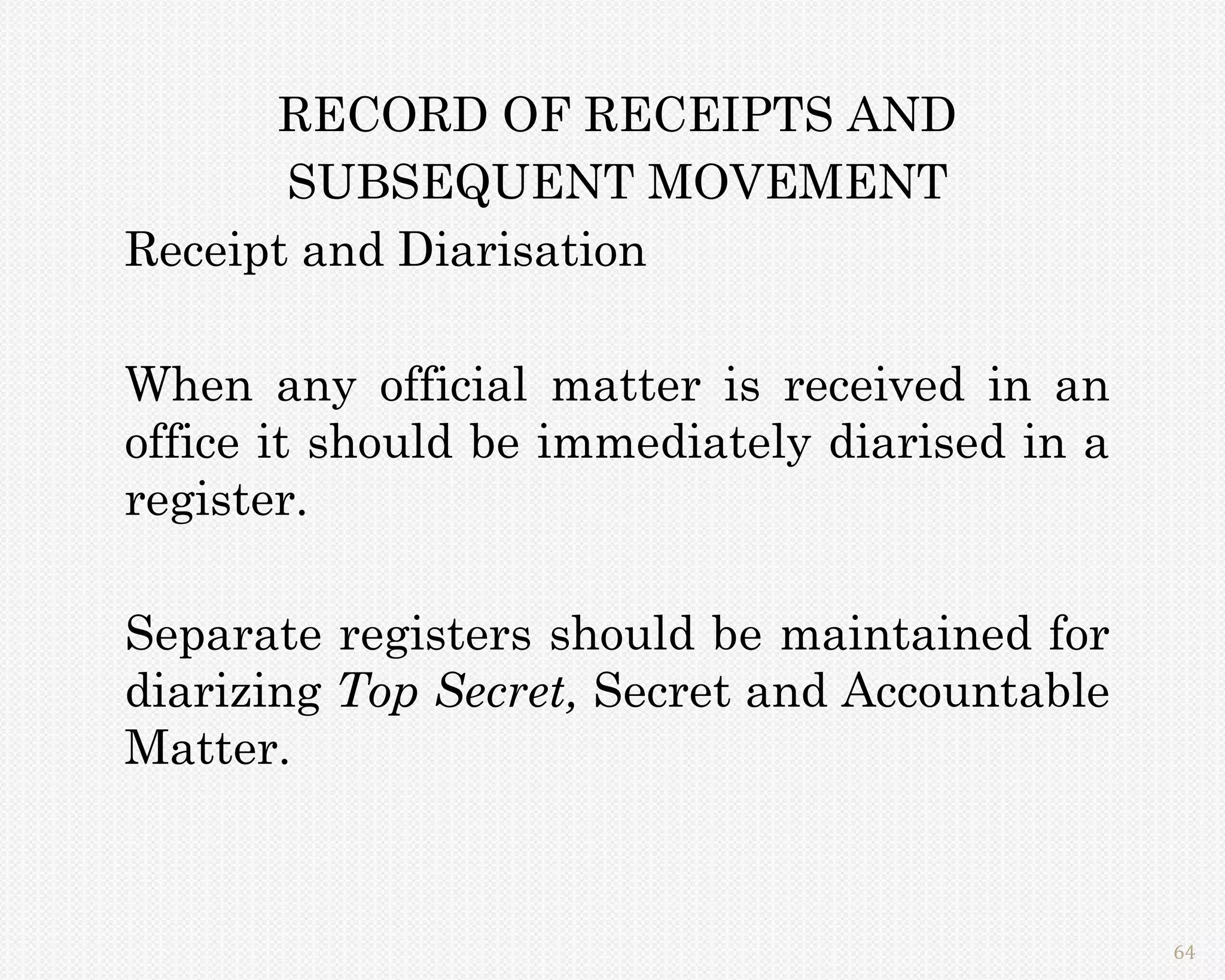 RECORD OF RECEIPTS AND
       SUBSEQUENT MOVEMENT
Receipt and Diarisation

When any official matter is received in an
office it should be immediately diarised in a
register.

Separate registers should be maintained for
diarizing Top Secret, Secret and Accountable
Matter.



                                                64
 
