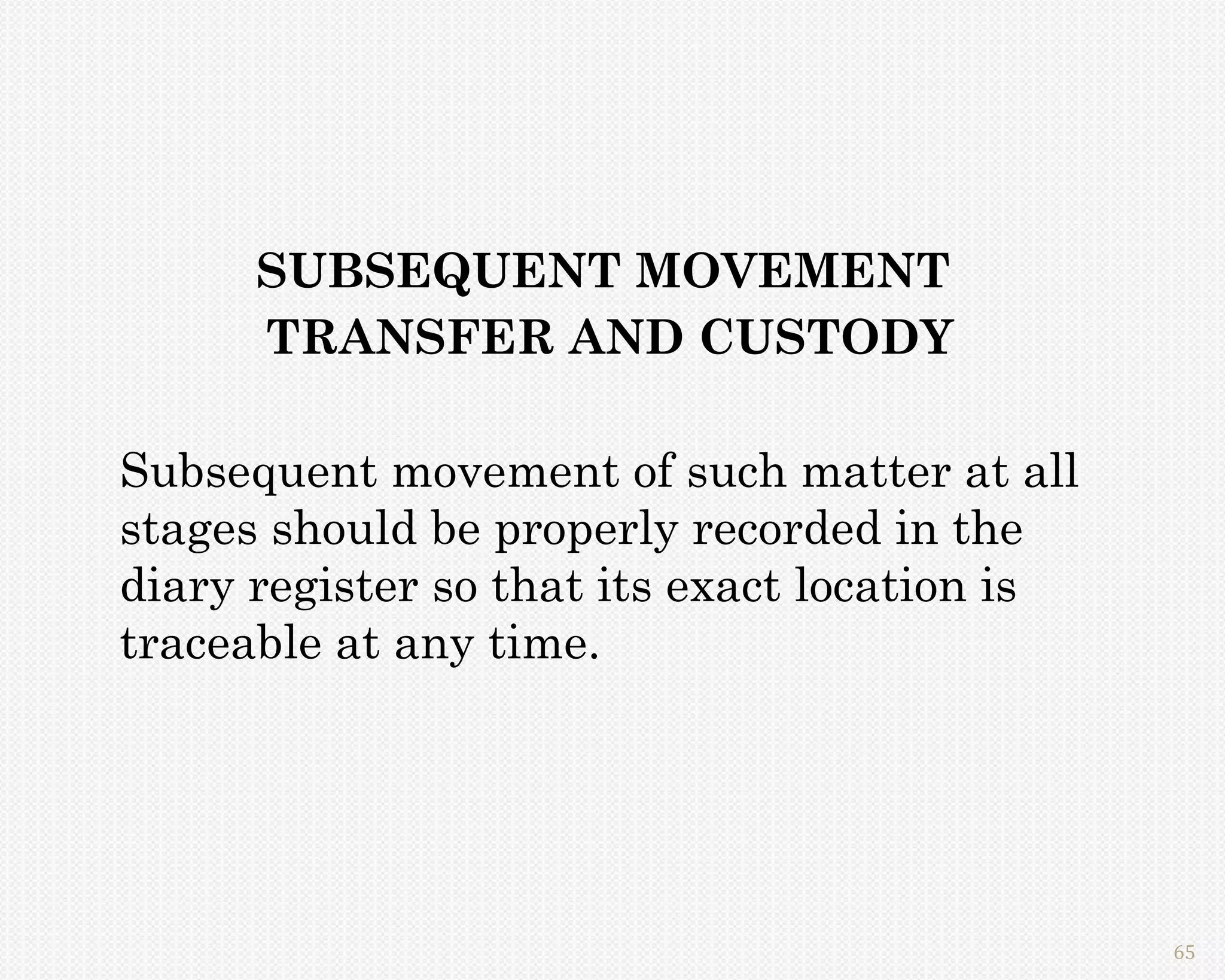 SUBSEQUENT MOVEMENT
      TRANSFER AND CUSTODY

Subsequent movement of such matter at all
stages should be properly recorded in the
diary register so that its exact location is
traceable at any time.




                                               65
 
