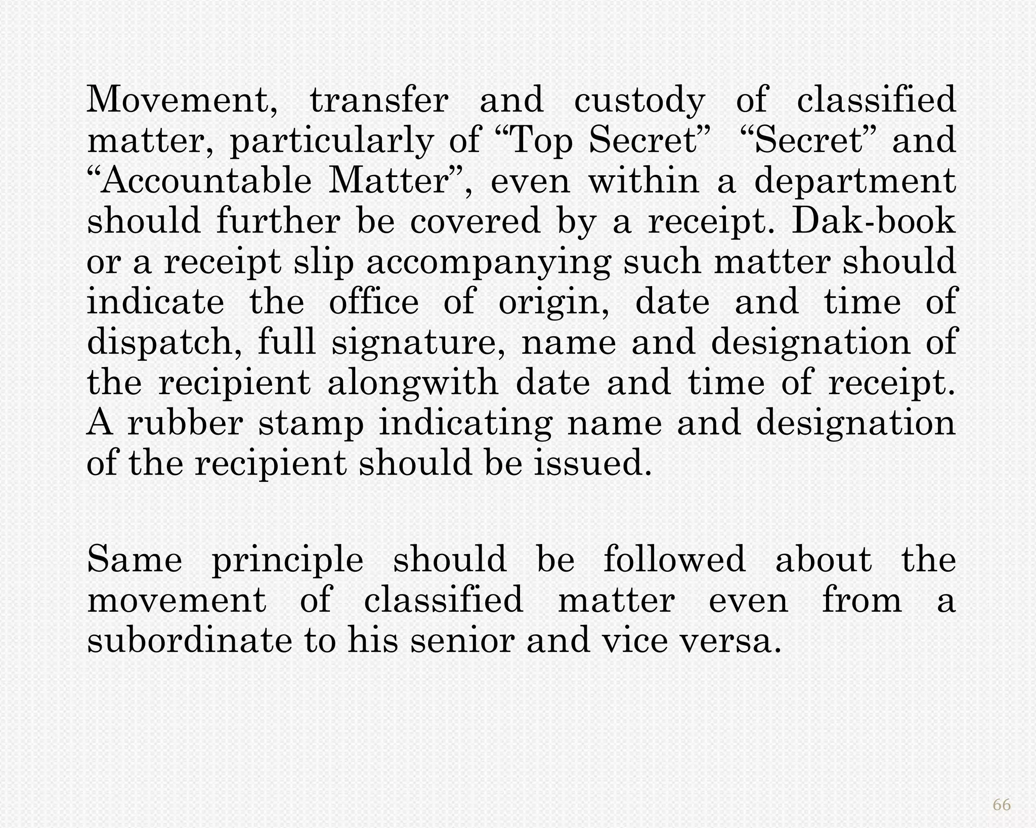 Movement, transfer and custody of classified
matter, particularly of “Top Secret” “Secret” and
“Accountable Matter”, even within a department
should further be covered by a receipt. Dak-book
or a receipt slip accompanying such matter should
indicate the office of origin, date and time of
dispatch, full signature, name and designation of
the recipient alongwith date and time of receipt.
A rubber stamp indicating name and designation
of the recipient should be issued.

Same principle should be followed about the
movement of classified matter even from a
subordinate to his senior and vice versa.



                                                    66
 