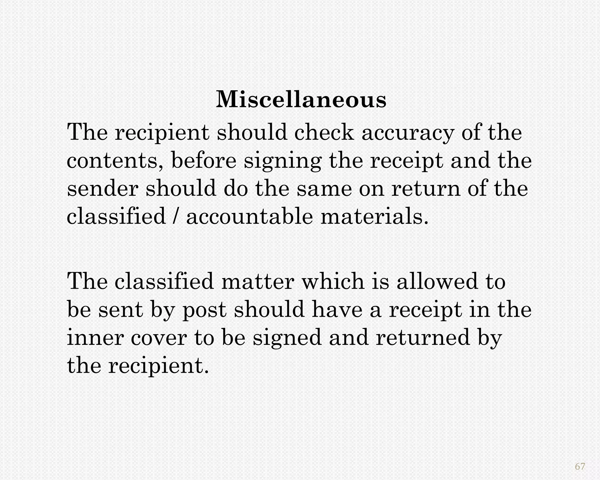 Miscellaneous
The recipient should check accuracy of the
contents, before signing the receipt and the
sender should do the same on return of the
classified / accountable materials.

The classified matter which is allowed to
be sent by post should have a receipt in the
inner cover to be signed and returned by
the recipient.



                                               67
 