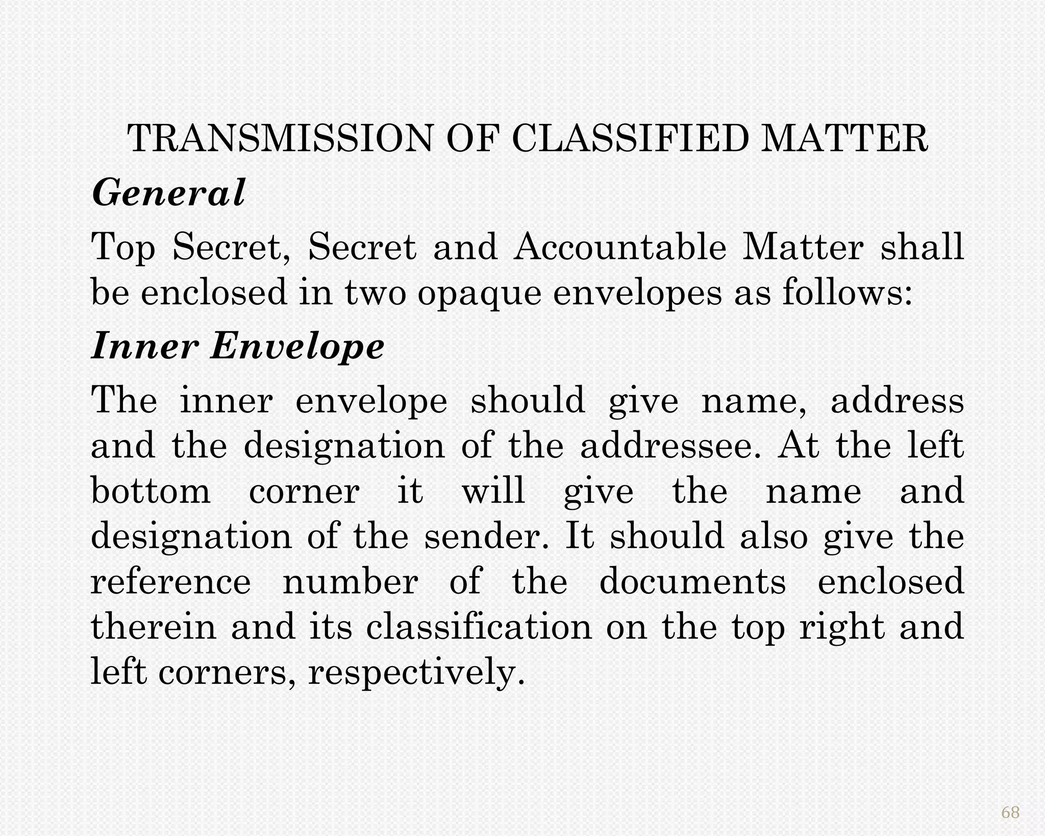 TRANSMISSION OF CLASSIFIED MATTER
General
Top Secret, Secret and Accountable Matter shall
be enclosed in two opaque envelopes as follows:
Inner Envelope
The inner envelope should give name, address
and the designation of the addressee. At the left
bottom corner it will give the name and
designation of the sender. It should also give the
reference number of the documents enclosed
therein and its classification on the top right and
left corners, respectively.


                                                      68
 