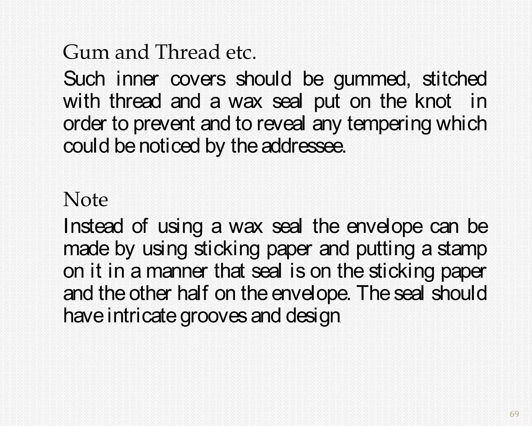 Gum and Thread etc.
Such inner covers should be gummed, stitched
with thread and a wax seal put on the knot in
order to prevent and to reveal any tempering which
could be noticed by the addressee.

Note
Instead of using a wax seal the envelope can be
made by using sticking paper and putting a stamp
on it in a manner that seal is on the sticking paper
and the other half on the envelope. The seal should
have intricate grooves and design.




                                                       69
 