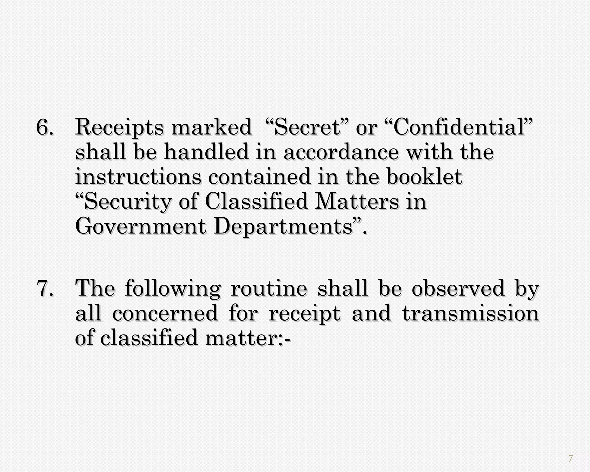 6. Receipts marked “Secret” or “Confidential”
   shall be handled in accordance with the
   instructions contained in the booklet
   “Security of Classified Matters in
   Government Departments”.

7. The following routine shall be observed by
   all concerned for receipt and transmission
   of classified matter:-




                                                7
 