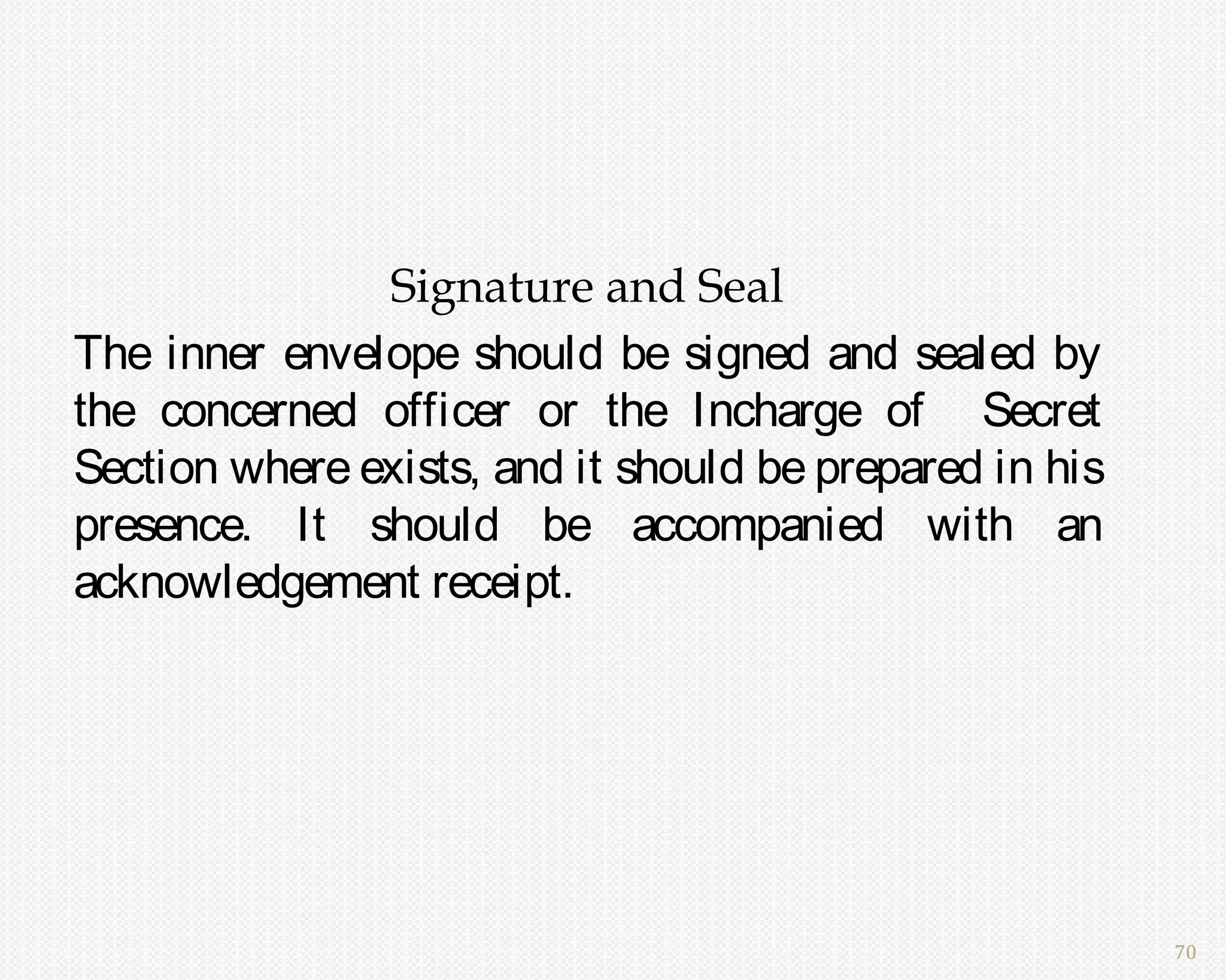 Signature and Seal
The inner envelope should be signed and sealed by
the concerned officer or the Incharge of Secret
Section where exists, and it should be prepared in his
presence. It should be accompanied with an
acknowledgement receipt.




                                                         70
 