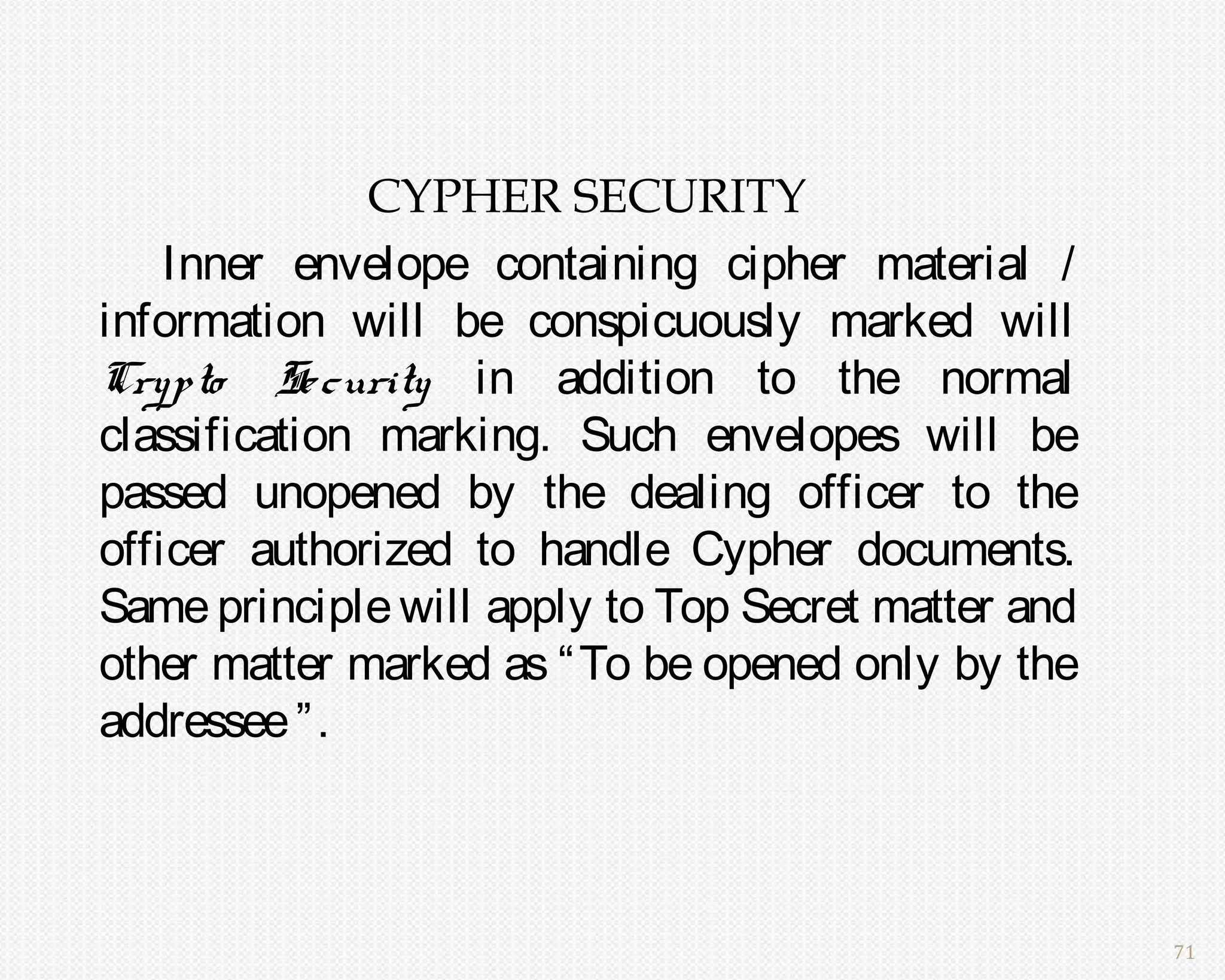 CYPHER SECURITY
    Inner envelope containing cipher material /
information will be conspicuously marked will
Crypto Se curity in addition to the normal
classification marking. Such envelopes will be
passed unopened by the dealing officer to the
officer authorized to handle Cypher documents.
Same principle will apply to Top Secret matter and
other matter marked as “ To be opened only by the
addressee ” .



                                                     71
 