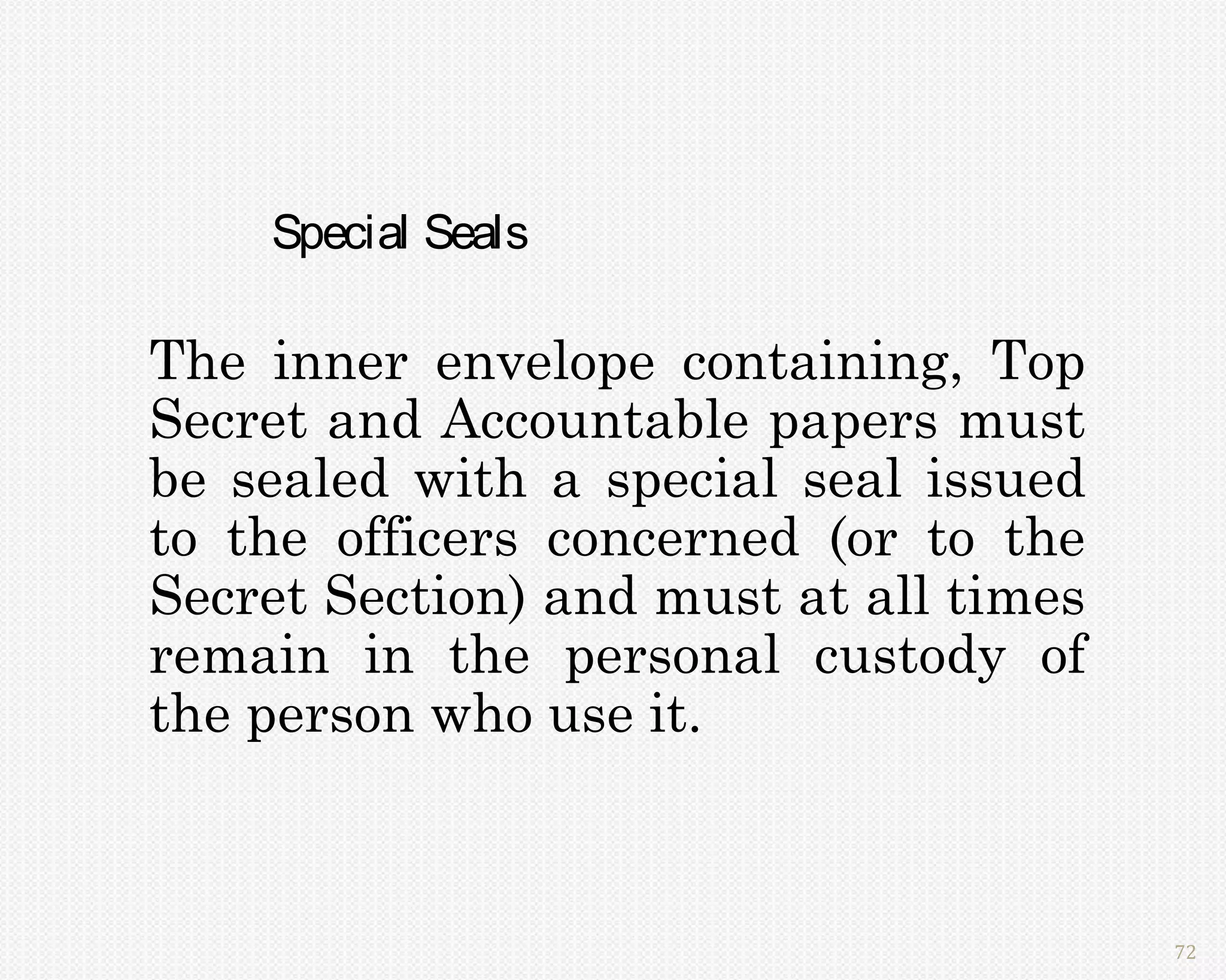 Special Seals

The inner envelope containing, Top
Secret and Accountable papers must
be sealed with a special seal issued
to the officers concerned (or to the
Secret Section) and must at all times
remain in the personal custody of
the person who use it.



                                        72
 