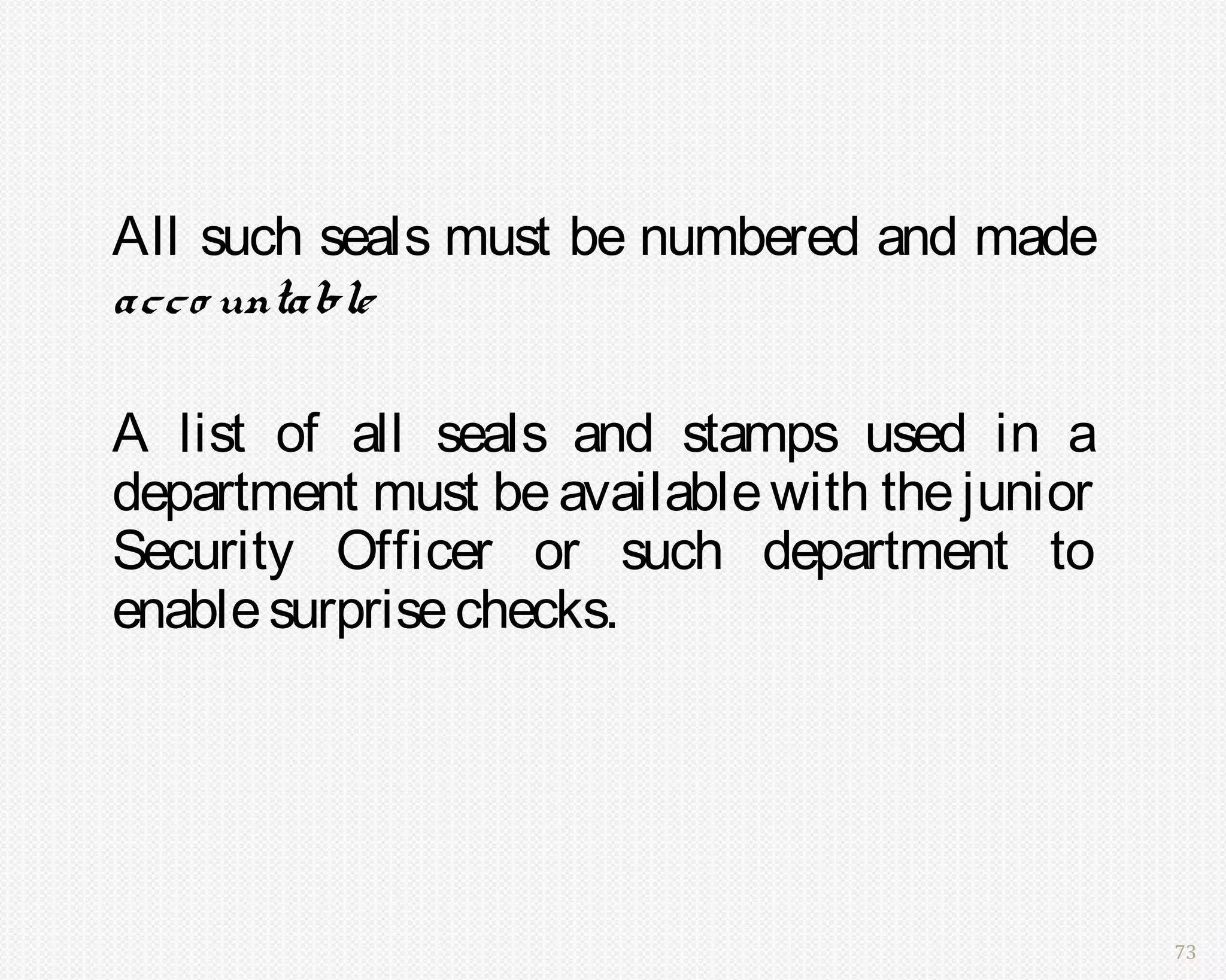 All such seals must be numbered and made
acco untable

A list of all seals and stamps used in a
department must be available with the junior
Security Officer or such department to
enable surprise checks.




                                               73
 
