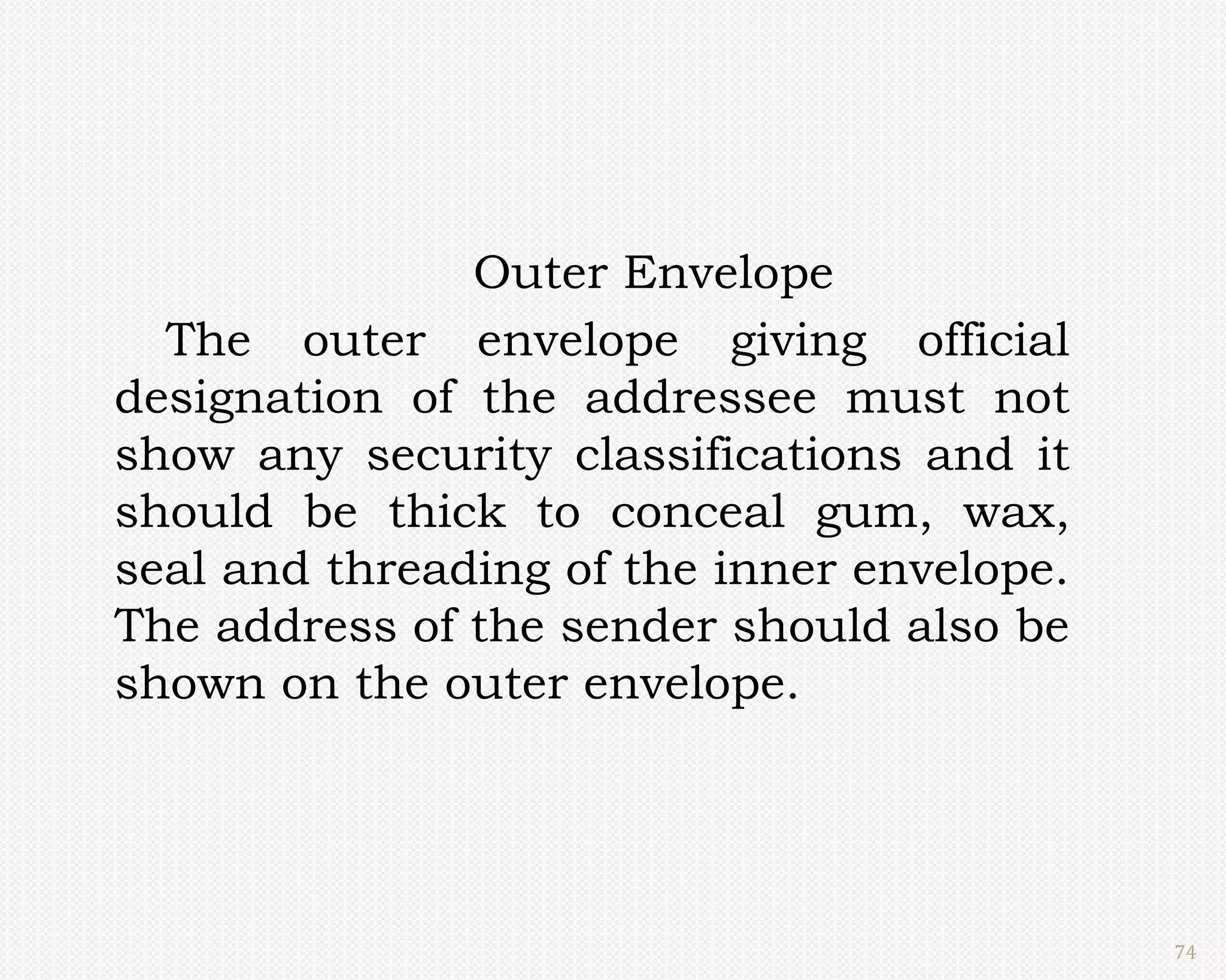 Outer Envelope
  The outer envelope giving official
designation of the addressee must not
show any security classifications and it
should be thick to conceal gum, wax,
seal and threading of the inner envelope.
The address of the sender should also be
shown on the outer envelope.




                                            74
 