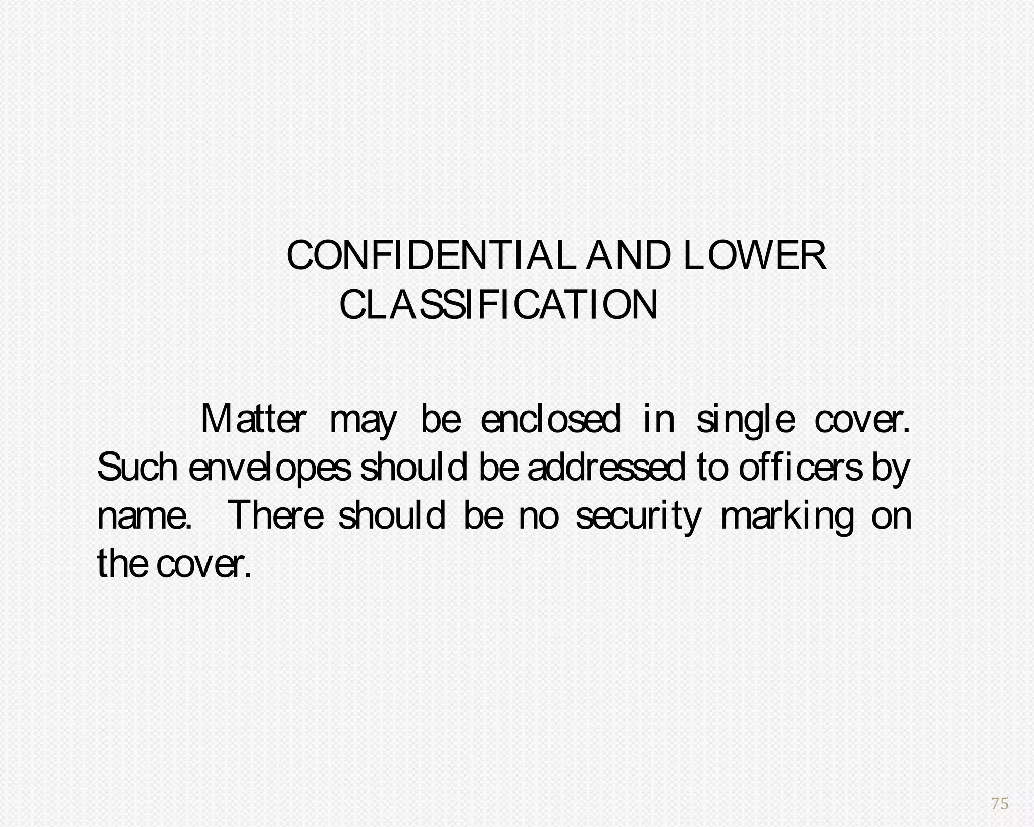 CONFIDENTIAL AND LOWER
             CLASSIFICATION

      Matter may be enclosed in single cover.
Such envelopes should be addressed to officers by
name. There should be no security marking on
the cover.




                                                    75
 