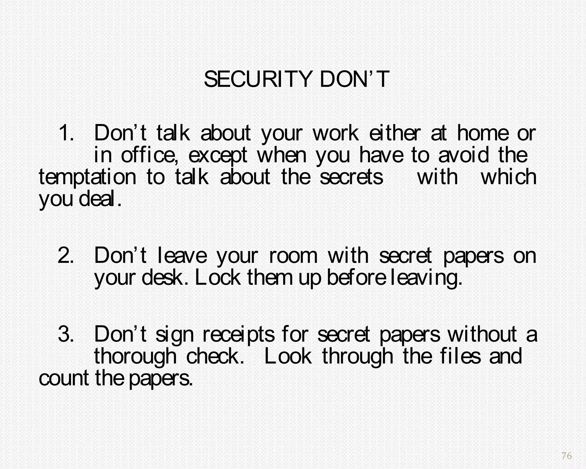 SECURITY DON’ T

  1. Don’t talk about your work either at home or
     in office, except when you have to avoid the
temptation to talk about the secrets with which
you deal.

 2. Don’t leave your room with secret papers on
    your desk. Lock them up before leaving.

  3. Don’t sign receipts for secret papers without a
      thorough check. Look through the files and
count the papers.


                                                       76
 