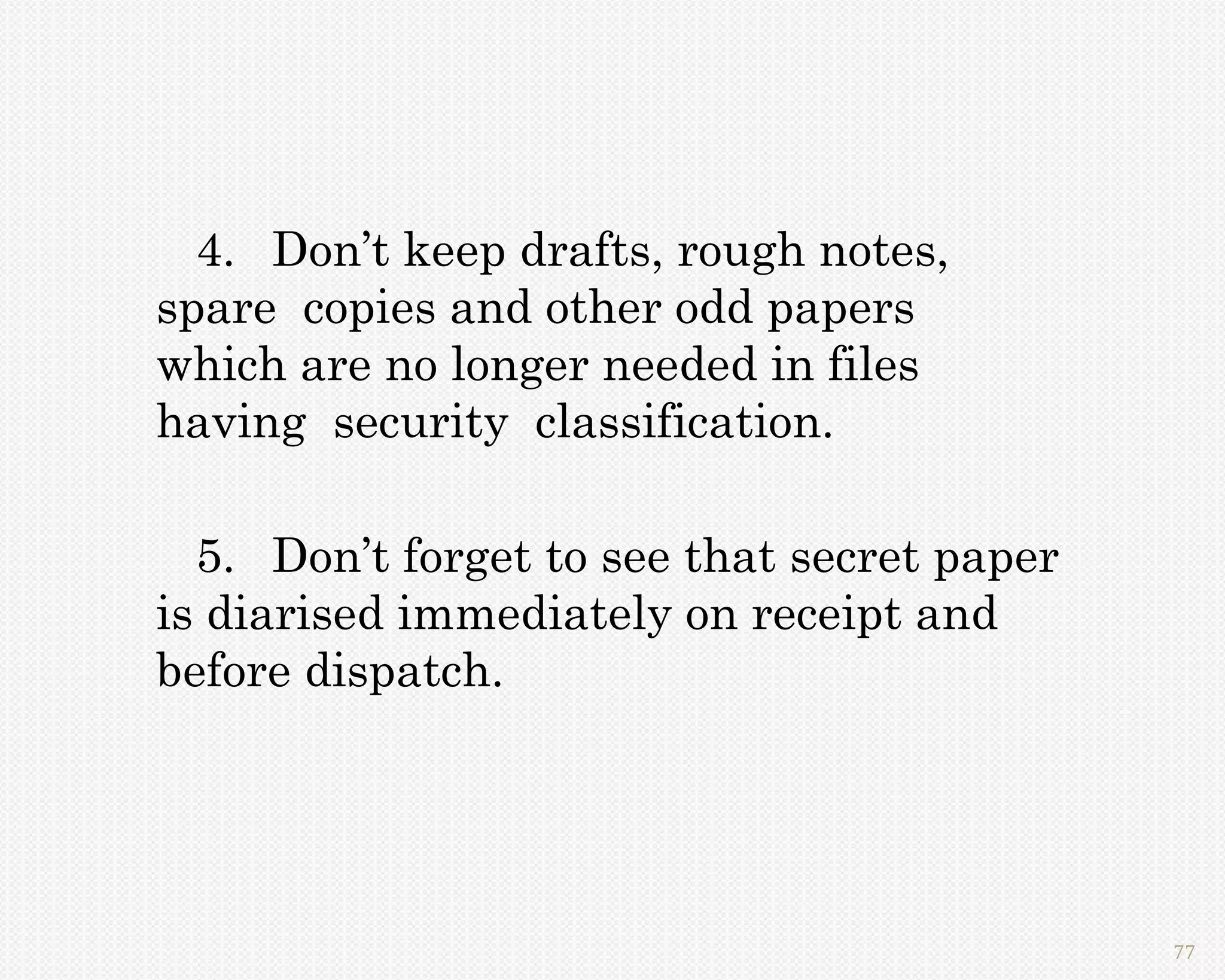 4. Don’t keep drafts, rough notes,
spare copies and other odd papers
which are no longer needed in files
having security classification.

  5. Don’t forget to see that secret paper
is diarised immediately on receipt and
before dispatch.




                                             77
 