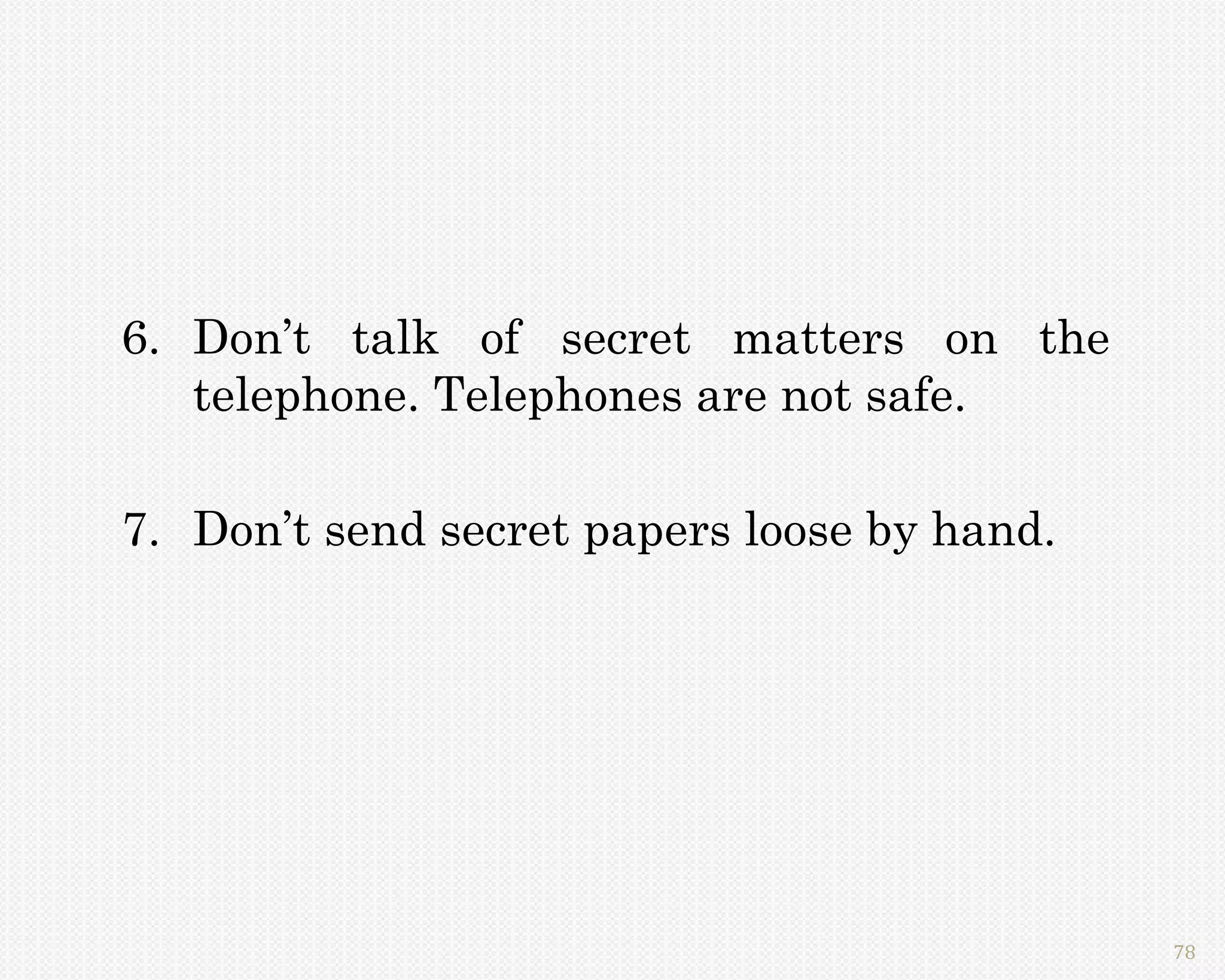 6. Don’t talk of secret matters on the
   telephone. Telephones are not safe.

7. Don’t send secret papers loose by hand.




                                             78
 