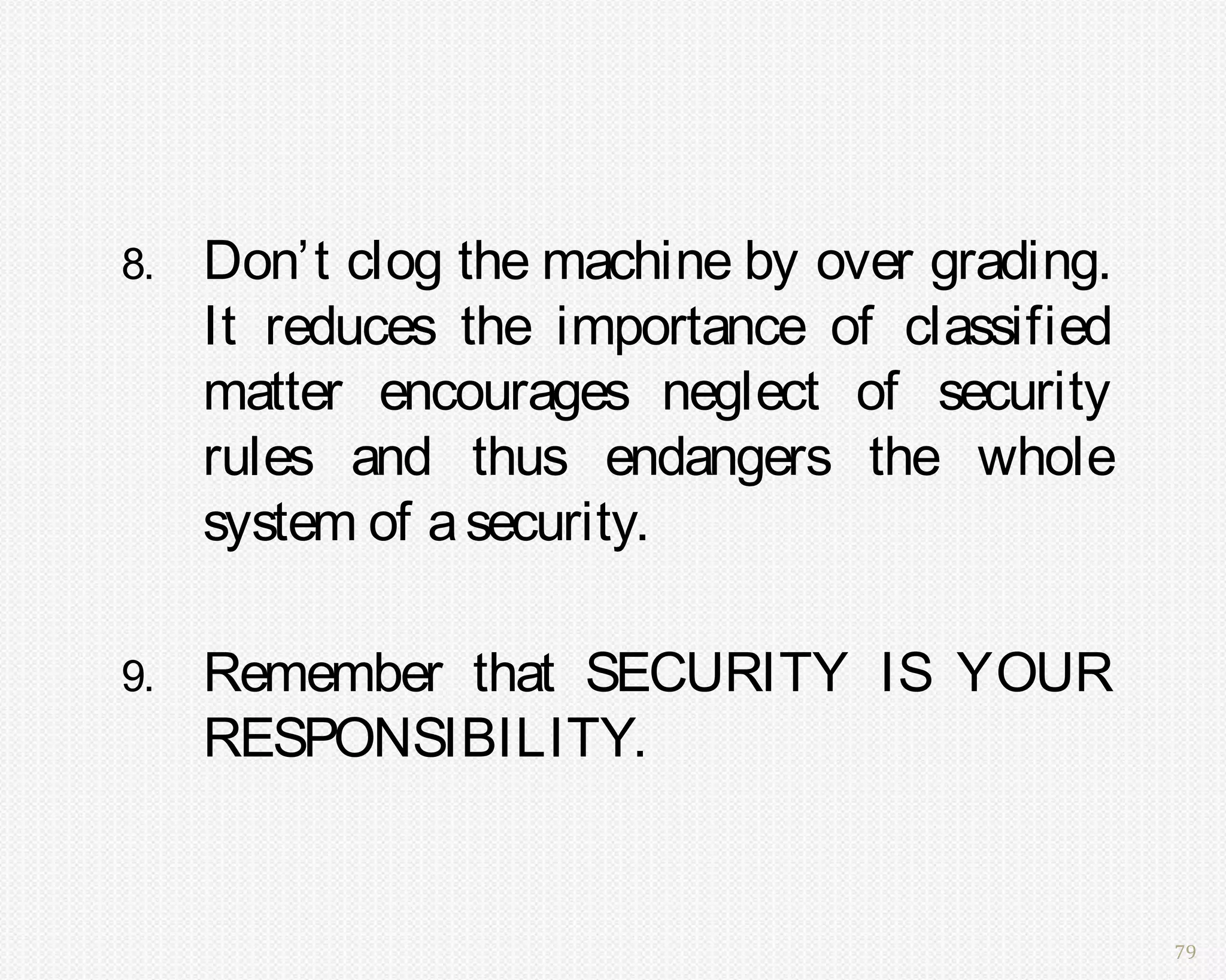 8.   Don’t clog the machine by over grading.
     It reduces the importance of classified
     matter encourages neglect of security
     rules and thus endangers the whole
     system of a security.

9.   Remember that SECURITY IS YOUR
     RESPONSIBILITY.


                                               79
 